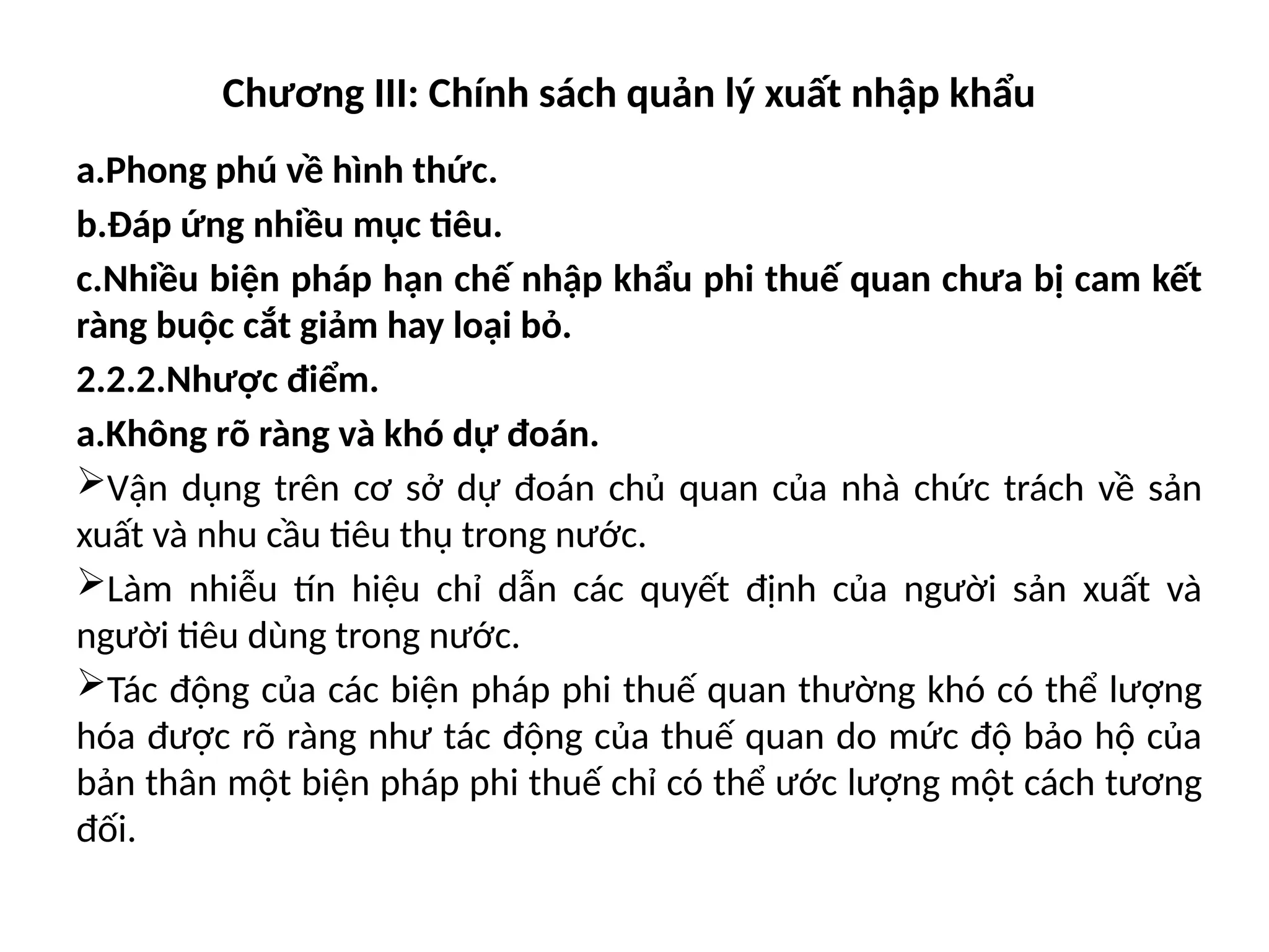 Chương III: Chính sách quản lý xuất nhập khẩu
a.Phong phú về hình thức.
b.Đáp ứng nhiều mục tiêu.
c.Nhiều biện pháp hạn chế nhập khẩu phi thuế quan chưa bị cam kết
ràng buộc cắt giảm hay loại bỏ.
2.2.2.Nhược điểm.
a.Không rõ ràng và khó dự đoán.
Vận dụng trên cơ sở dự đoán chủ quan của nhà chức trách về sản
xuất và nhu cầu tiêu thụ trong nước.
Làm nhiễu tín hiệu chỉ dẫn các quyết định của người sản xuất và
người tiêu dùng trong nước.
Tác động của các biện pháp phi thuế quan thường khó có thể lượng
hóa được rõ ràng như tác động của thuế quan do mức độ bảo hộ của
bản thân một biện pháp phi thuế chỉ có thể ước lượng một cách tương
đối.
 