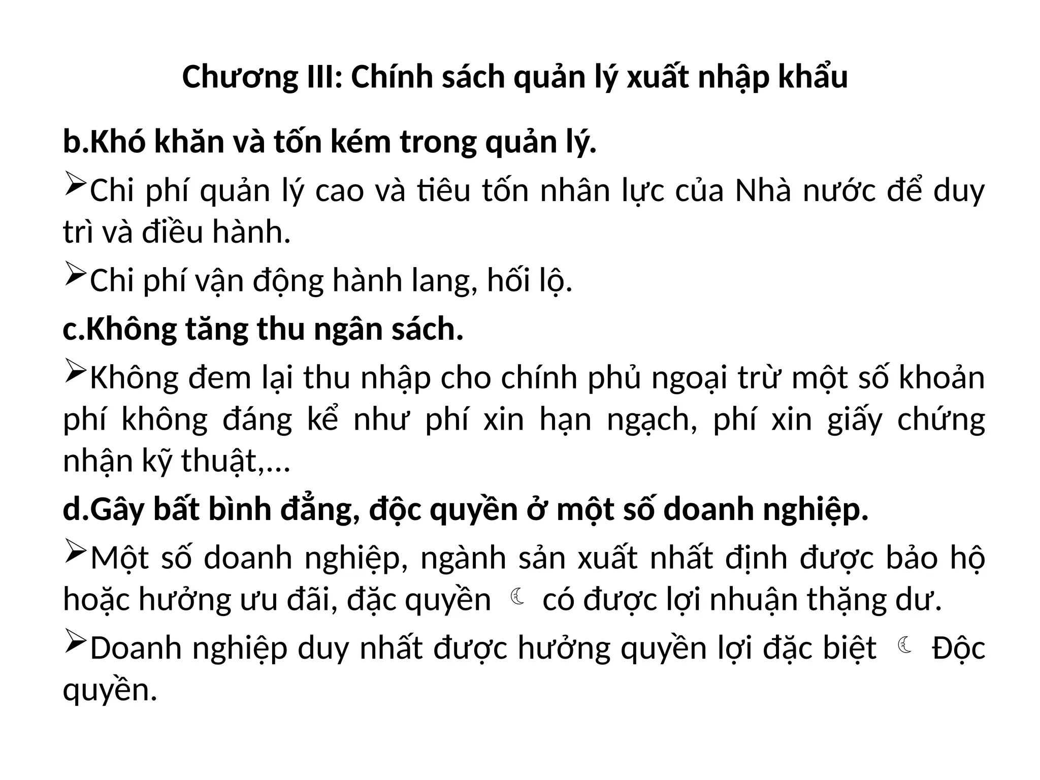 Chương III: Chính sách quản lý xuất nhập khẩu
b.Khó khăn và tốn kém trong quản lý.
Chi phí quản lý cao và tiêu tốn nhân lực của Nhà nước để duy
trì và điều hành.
Chi phí vận động hành lang, hối lộ.
c.Không tăng thu ngân sách.
Không đem lại thu nhập cho chính phủ ngoại trừ một số khoản
phí không đáng kể như phí xin hạn ngạch, phí xin giấy chứng
nhận kỹ thuật,...
d.Gây bất bình đẳng, độc quyền ở một số doanh nghiệp.
Một số doanh nghiệp, ngành sản xuất nhất định được bảo hộ
hoặc hưởng ưu đãi, đặc quyền  có được lợi nhuận thặng dư.
Doanh nghiệp duy nhất được hưởng quyền lợi đặc biệt  Độc
quyền.
 