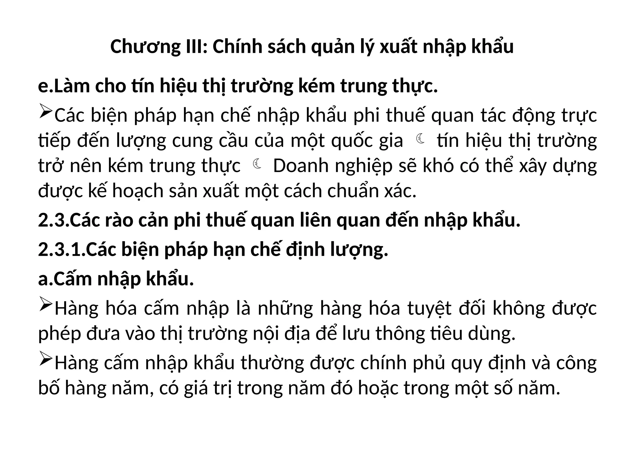 Chương III: Chính sách quản lý xuất nhập khẩu
e.Làm cho tín hiệu thị trường kém trung thực.
Các biện pháp hạn chế nhập khẩu phi thuế quan tác động trực
tiếp đến lượng cung cầu của một quốc gia  tín hiệu thị trường
trở nên kém trung thực  Doanh nghiệp sẽ khó có thể xây dựng
được kế hoạch sản xuất một cách chuẩn xác.
2.3.Các rào cản phi thuế quan liên quan đến nhập khẩu.
2.3.1.Các biện pháp hạn chế định lượng.
a.Cấm nhập khẩu.
Hàng hóa cấm nhập là những hàng hóa tuyệt đối không được
phép đưa vào thị trường nội địa để lưu thông tiêu dùng.
Hàng cấm nhập khẩu thường được chính phủ quy định và công
bố hàng năm, có giá trị trong năm đó hoặc trong một số năm.
 