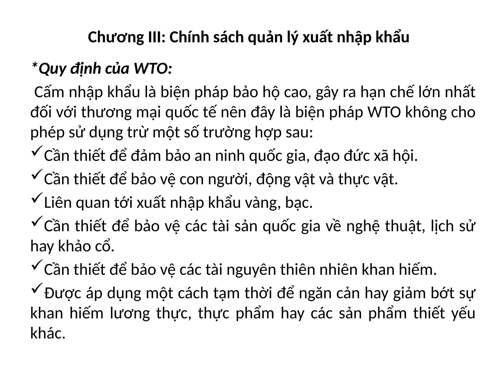 Chương III: Chính sách quản lý xuất nhập khẩu
*Quy định của WTO:
Cấm nhập khẩu là biện pháp bảo hộ cao, gây ra hạn chế lớn nhất
đối với thương mại quốc tế nên đây là biện pháp WTO không cho
phép sử dụng trừ một số trường hợp sau:
Cần thiết để đảm bảo an ninh quốc gia, đạo đức xã hội.
Cần thiết để bảo vệ con người, động vật và thực vật.
Liên quan tới xuất nhập khẩu vàng, bạc.
Cần thiết để bảo vệ các tài sản quốc gia về nghệ thuật, lịch sử
hay khảo cổ.
Cần thiết để bảo vệ các tài nguyên thiên nhiên khan hiếm.
Được áp dụng một cách tạm thời để ngăn cản hay giảm bớt sự
khan hiếm lương thực, thực phẩm hay các sản phẩm thiết yếu
khác.
 