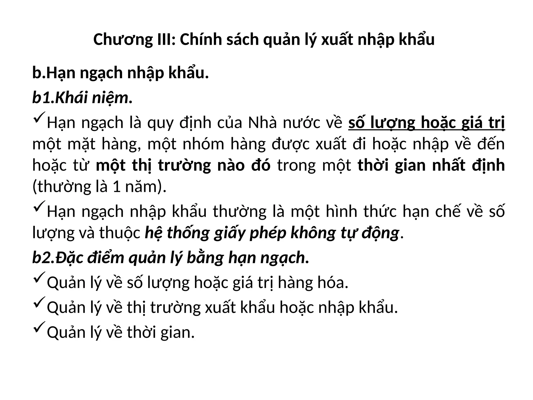 Chương III: Chính sách quản lý xuất nhập khẩu
b.Hạn ngạch nhập khẩu.
b1.Khái niệm.
Hạn ngạch là quy định của Nhà nước về số lượng hoặc giá trị
một mặt hàng, một nhóm hàng được xuất đi hoặc nhập về đến
hoặc từ một thị trường nào đó trong một thời gian nhất định
(thường là 1 năm).
Hạn ngạch nhập khẩu thường là một hình thức hạn chế về số
lượng và thuộc hệ thống giấy phép không tự động.
b2.Đặc điểm quản lý bằng hạn ngạch.
Quản lý về số lượng hoặc giá trị hàng hóa.
Quản lý về thị trường xuất khẩu hoặc nhập khẩu.
Quản lý về thời gian.
 