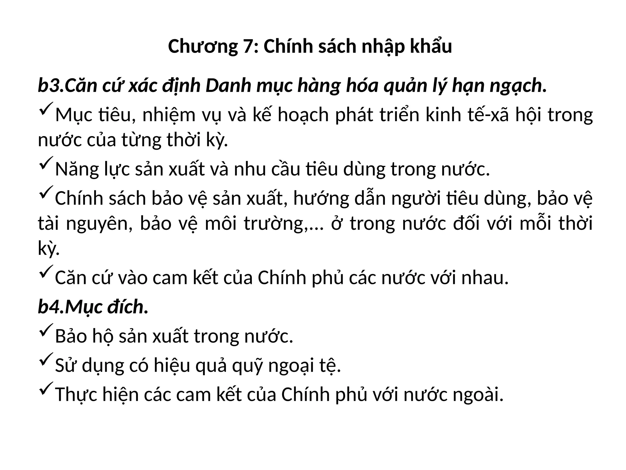 Chương 7: Chính sách nhập khẩu
b3.Căn cứ xác định Danh mục hàng hóa quản lý hạn ngạch.
Mục tiêu, nhiệm vụ và kế hoạch phát triển kinh tế-xã hội trong
nước của từng thời kỳ.
Năng lực sản xuất và nhu cầu tiêu dùng trong nước.
Chính sách bảo vệ sản xuất, hướng dẫn người tiêu dùng, bảo vệ
tài nguyên, bảo vệ môi trường,... ở trong nước đối với mỗi thời
kỳ.
Căn cứ vào cam kết của Chính phủ các nước với nhau.
b4.Mục đích.
Bảo hộ sản xuất trong nước.
Sử dụng có hiệu quả quỹ ngoại tệ.
Thực hiện các cam kết của Chính phủ với nước ngoài.
 