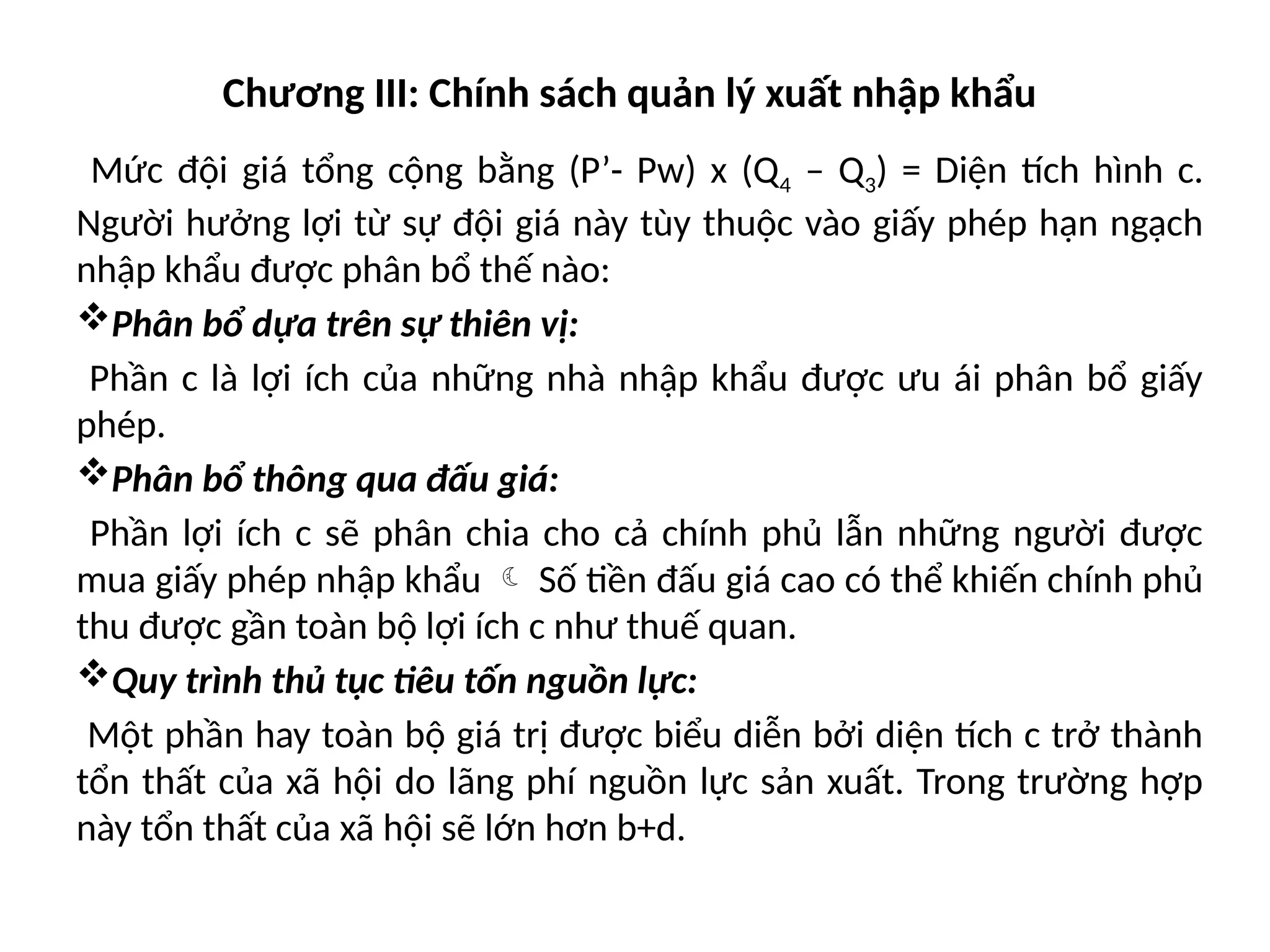 Chương III: Chính sách quản lý xuất nhập khẩu
Mức đội giá tổng cộng bằng (P’- Pw) x (Q4 – Q3) = Diện tích hình c.
Người hưởng lợi từ sự đội giá này tùy thuộc vào giấy phép hạn ngạch
nhập khẩu được phân bổ thế nào:
Phân bổ dựa trên sự thiên vị:
Phần c là lợi ích của những nhà nhập khẩu được ưu ái phân bổ giấy
phép.
Phân bổ thông qua đấu giá:
Phần lợi ích c sẽ phân chia cho cả chính phủ lẫn những người được
mua giấy phép nhập khẩu  Số tiền đấu giá cao có thể khiến chính phủ
thu được gần toàn bộ lợi ích c như thuế quan.
Quy trình thủ tục tiêu tốn nguồn lực:
Một phần hay toàn bộ giá trị được biểu diễn bởi diện tích c trở thành
tổn thất của xã hội do lãng phí nguồn lực sản xuất. Trong trường hợp
này tổn thất của xã hội sẽ lớn hơn b+d.
 