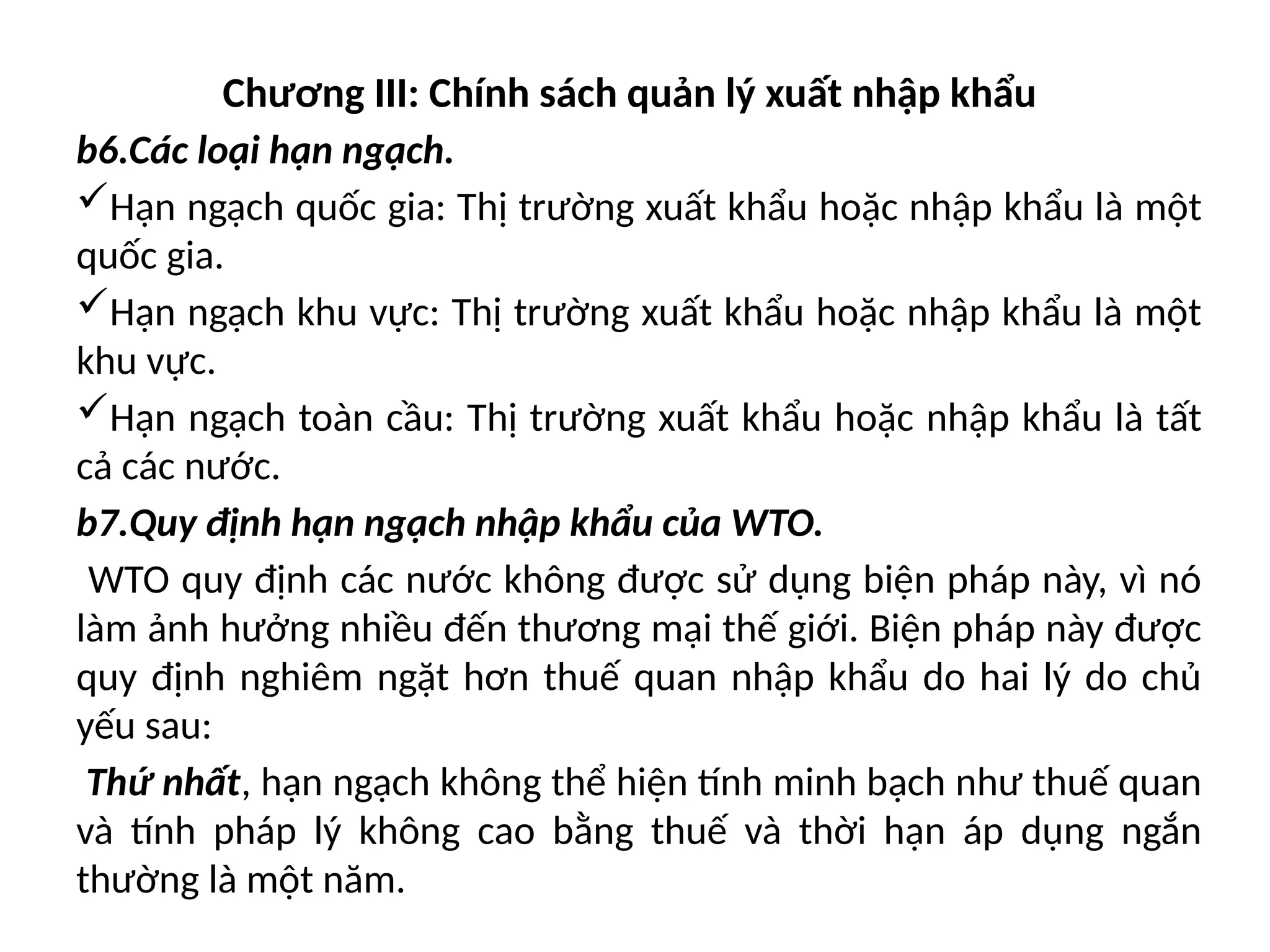 Chương III: Chính sách quản lý xuất nhập khẩu
b6.Các loại hạn ngạch.
Hạn ngạch quốc gia: Thị trường xuất khẩu hoặc nhập khẩu là một
quốc gia.
Hạn ngạch khu vực: Thị trường xuất khẩu hoặc nhập khẩu là một
khu vực.
Hạn ngạch toàn cầu: Thị trường xuất khẩu hoặc nhập khẩu là tất
cả các nước.
b7.Quy định hạn ngạch nhập khẩu của WTO.
WTO quy định các nước không được sử dụng biện pháp này, vì nó
làm ảnh hưởng nhiều đến thương mại thế giới. Biện pháp này được
quy định nghiêm ngặt hơn thuế quan nhập khẩu do hai lý do chủ
yếu sau:
Thứ nhất, hạn ngạch không thể hiện tính minh bạch như thuế quan
và tính pháp lý không cao bằng thuế và thời hạn áp dụng ngắn
thường là một năm.
 