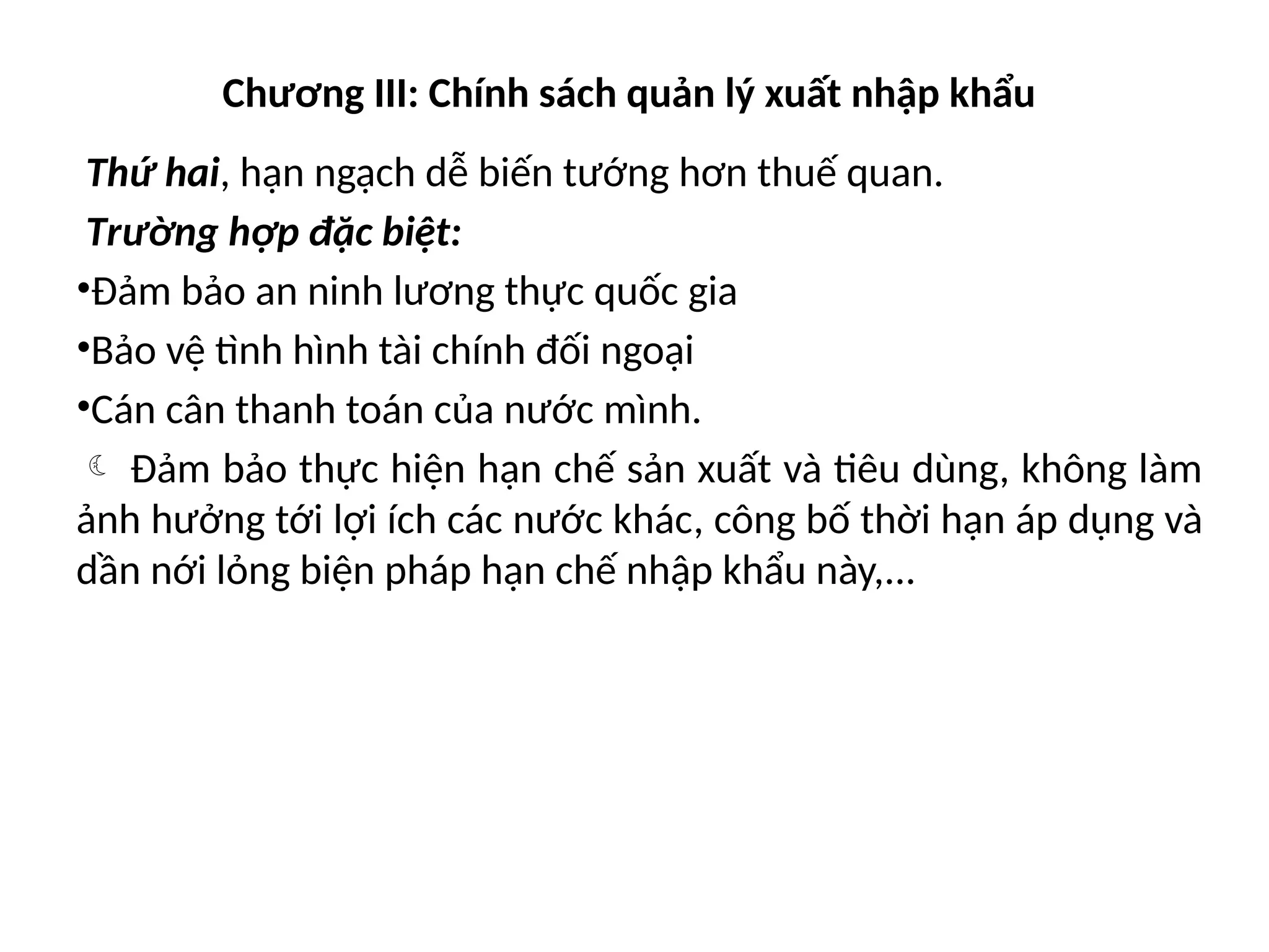 Chương III: Chính sách quản lý xuất nhập khẩu
Thứ hai, hạn ngạch dễ biến tướng hơn thuế quan.
Trường hợp đặc biệt:
•Đảm bảo an ninh lương thực quốc gia
•Bảo vệ tình hình tài chính đối ngoại
•Cán cân thanh toán của nước mình.
 Đảm bảo thực hiện hạn chế sản xuất và tiêu dùng, không làm
ảnh hưởng tới lợi ích các nước khác, công bố thời hạn áp dụng và
dần nới lỏng biện pháp hạn chế nhập khẩu này,...
 