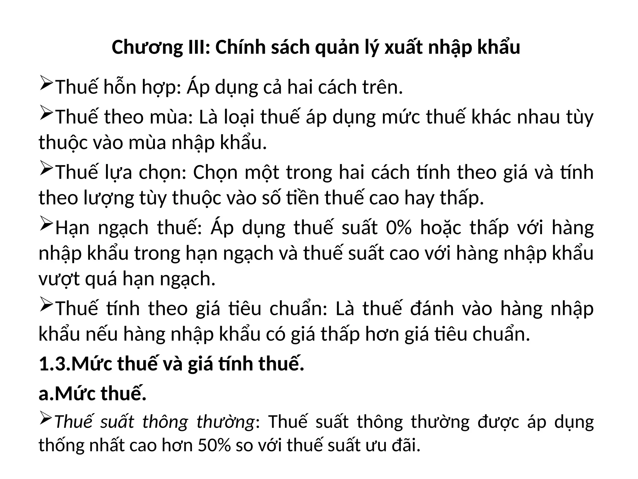 Chương III: Chính sách quản lý xuất nhập khẩu
Thuế hỗn hợp: Áp dụng cả hai cách trên.
Thuế theo mùa: Là loại thuế áp dụng mức thuế khác nhau tùy
thuộc vào mùa nhập khẩu.
Thuế lựa chọn: Chọn một trong hai cách tính theo giá và tính
theo lượng tùy thuộc vào số tiền thuế cao hay thấp.
Hạn ngạch thuế: Áp dụng thuế suất 0% hoặc thấp với hàng
nhập khẩu trong hạn ngạch và thuế suất cao với hàng nhập khẩu
vượt quá hạn ngạch.
Thuế tính theo giá tiêu chuẩn: Là thuế đánh vào hàng nhập
khẩu nếu hàng nhập khẩu có giá thấp hơn giá tiêu chuẩn.
1.3.Mức thuế và giá tính thuế.
a.Mức thuế.
Thuế suất thông thường: Thuế suất thông thường được áp dụng
thống nhất cao hơn 50% so với thuế suất ưu đãi.
 