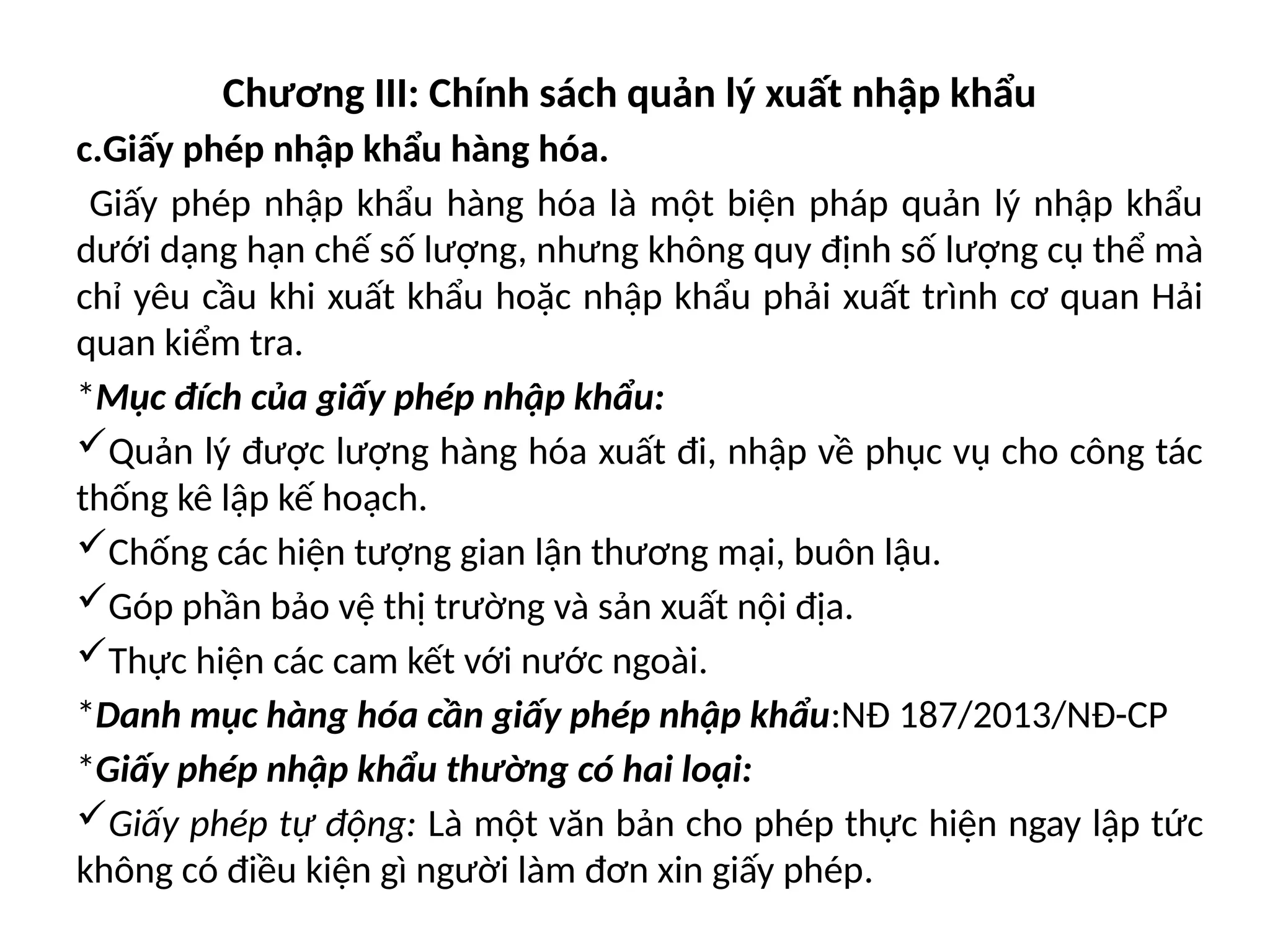 Chương III: Chính sách quản lý xuất nhập khẩu
c.Giấy phép nhập khẩu hàng hóa.
Giấy phép nhập khẩu hàng hóa là một biện pháp quản lý nhập khẩu
dưới dạng hạn chế số lượng, nhưng không quy định số lượng cụ thể mà
chỉ yêu cầu khi xuất khẩu hoặc nhập khẩu phải xuất trình cơ quan Hải
quan kiểm tra.
*Mục đích của giấy phép nhập khẩu:
Quản lý được lượng hàng hóa xuất đi, nhập về phục vụ cho công tác
thống kê lập kế hoạch.
Chống các hiện tượng gian lận thương mại, buôn lậu.
Góp phần bảo vệ thị trường và sản xuất nội địa.
Thực hiện các cam kết với nước ngoài.
*Danh mục hàng hóa cần giấy phép nhập khẩu:NĐ 187/2013/NĐ-CP
*Giấy phép nhập khẩu thường có hai loại:
Giấy phép tự động: Là một văn bản cho phép thực hiện ngay lập tức
không có điều kiện gì người làm đơn xin giấy phép.
 