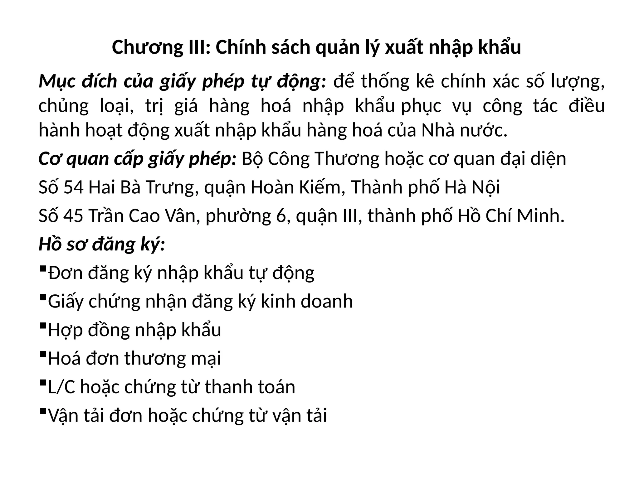 Chương III: Chính sách quản lý xuất nhập khẩu
Mục đích của giấy phép tự động: để thống kê chính xác số lượng,
chủng loại, trị giá hàng hoá nhập khẩu phục vụ công tác điều
hành hoạt động xuất nhập khẩu hàng hoá của Nhà nước.
Cơ quan cấp giấy phép: Bộ Công Thương hoặc cơ quan đại diện
Số 54 Hai Bà Trưng, quận Hoàn Kiếm, Thành phố Hà Nội
Số 45 Trần Cao Vân, phường 6, quận III, thành phố Hồ Chí Minh.
Hồ sơ đăng ký:
Đơn đăng ký nhập khẩu tự động
Giấy chứng nhận đăng ký kinh doanh
Hợp đồng nhập khẩu
Hoá đơn thương mại
L/C hoặc chứng từ thanh toán
Vận tải đơn hoặc chứng từ vận tải
 