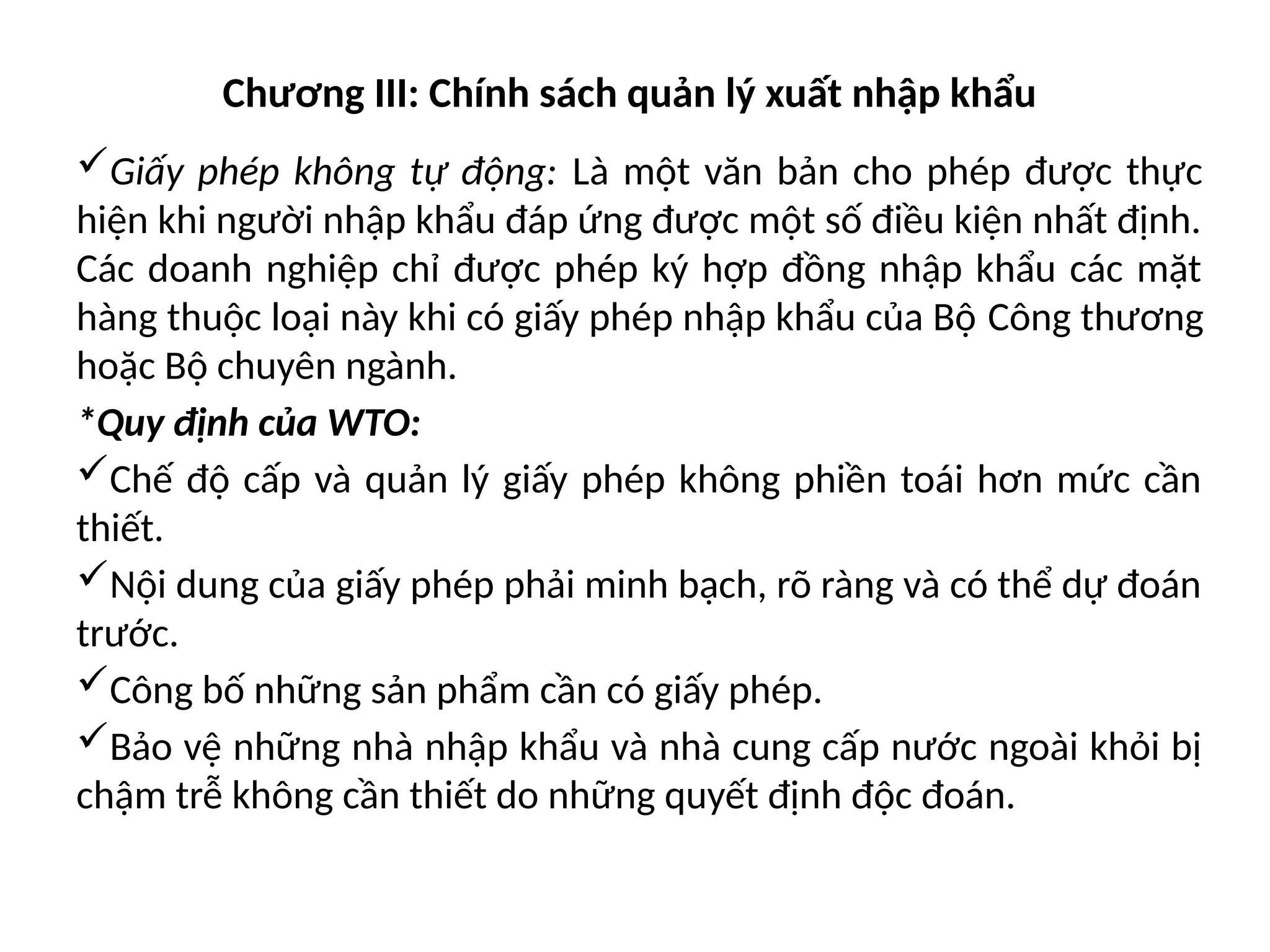 Chương III: Chính sách quản lý xuất nhập khẩu
Giấy phép không tự động: Là một văn bản cho phép được thực
hiện khi người nhập khẩu đáp ứng được một số điều kiện nhất định.
Các doanh nghiệp chỉ được phép ký hợp đồng nhập khẩu các mặt
hàng thuộc loại này khi có giấy phép nhập khẩu của Bộ Công thương
hoặc Bộ chuyên ngành.
*Quy định của WTO:
Chế độ cấp và quản lý giấy phép không phiền toái hơn mức cần
thiết.
Nội dung của giấy phép phải minh bạch, rõ ràng và có thể dự đoán
trước.
Công bố những sản phẩm cần có giấy phép.
Bảo vệ những nhà nhập khẩu và nhà cung cấp nước ngoài khỏi bị
chậm trễ không cần thiết do những quyết định độc đoán.
 