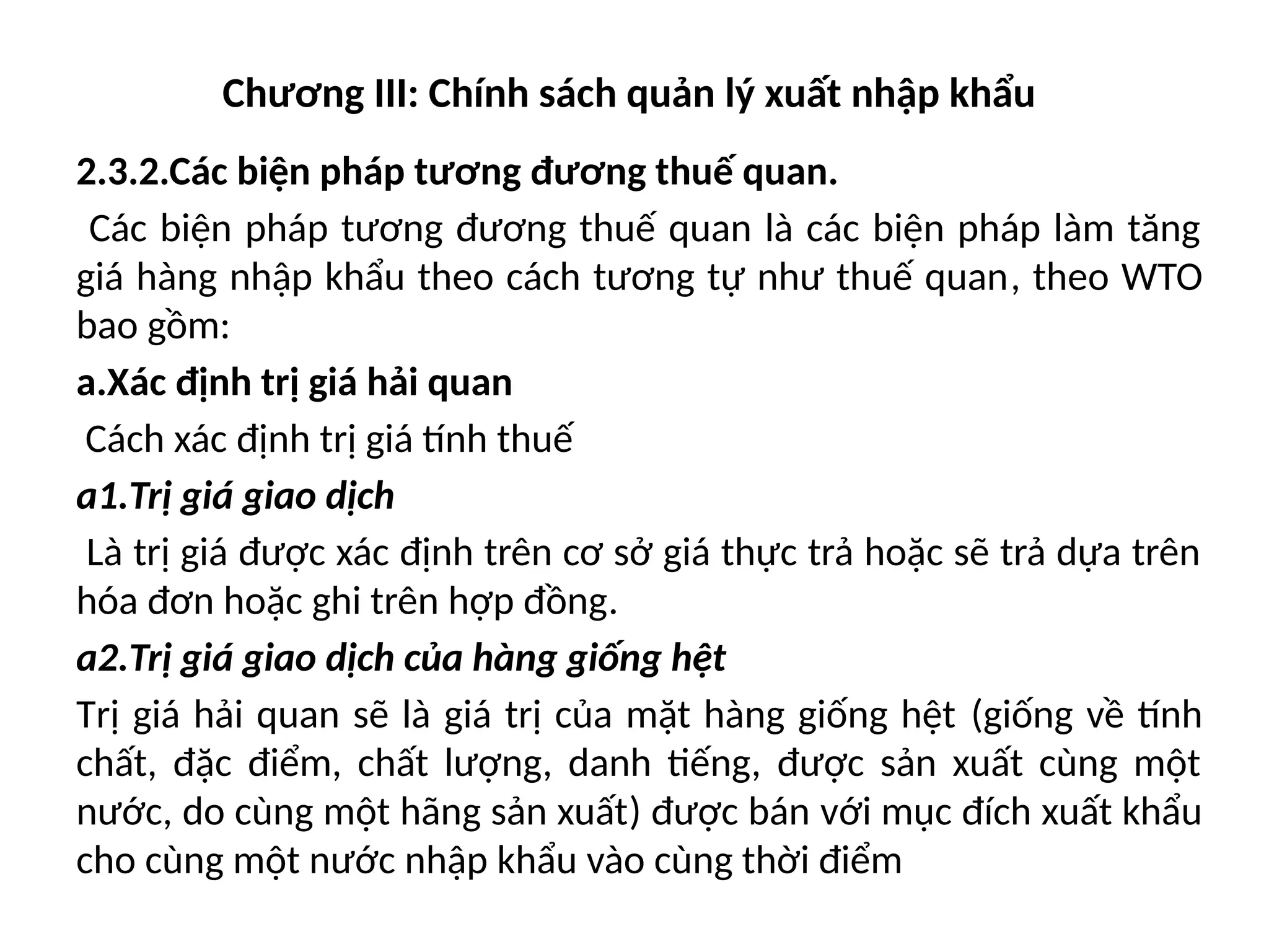 Chương III: Chính sách quản lý xuất nhập khẩu
2.3.2.Các biện pháp tương đương thuế quan.
Các biện pháp tương đương thuế quan là các biện pháp làm tăng
giá hàng nhập khẩu theo cách tương tự như thuế quan, theo WTO
bao gồm:
a.Xác định trị giá hải quan
Cách xác định trị giá tính thuế
a1.Trị giá giao dịch
Là trị giá được xác định trên cơ sở giá thực trả hoặc sẽ trả dựa trên
hóa đơn hoặc ghi trên hợp đồng.
a2.Trị giá giao dịch của hàng giống hệt
Trị giá hải quan sẽ là giá trị của mặt hàng giống hệt (giống về tính
chất, đặc điểm, chất lượng, danh tiếng, được sản xuất cùng một
nước, do cùng một hãng sản xuất) được bán với mục đích xuất khẩu
cho cùng một nước nhập khẩu vào cùng thời điểm
 