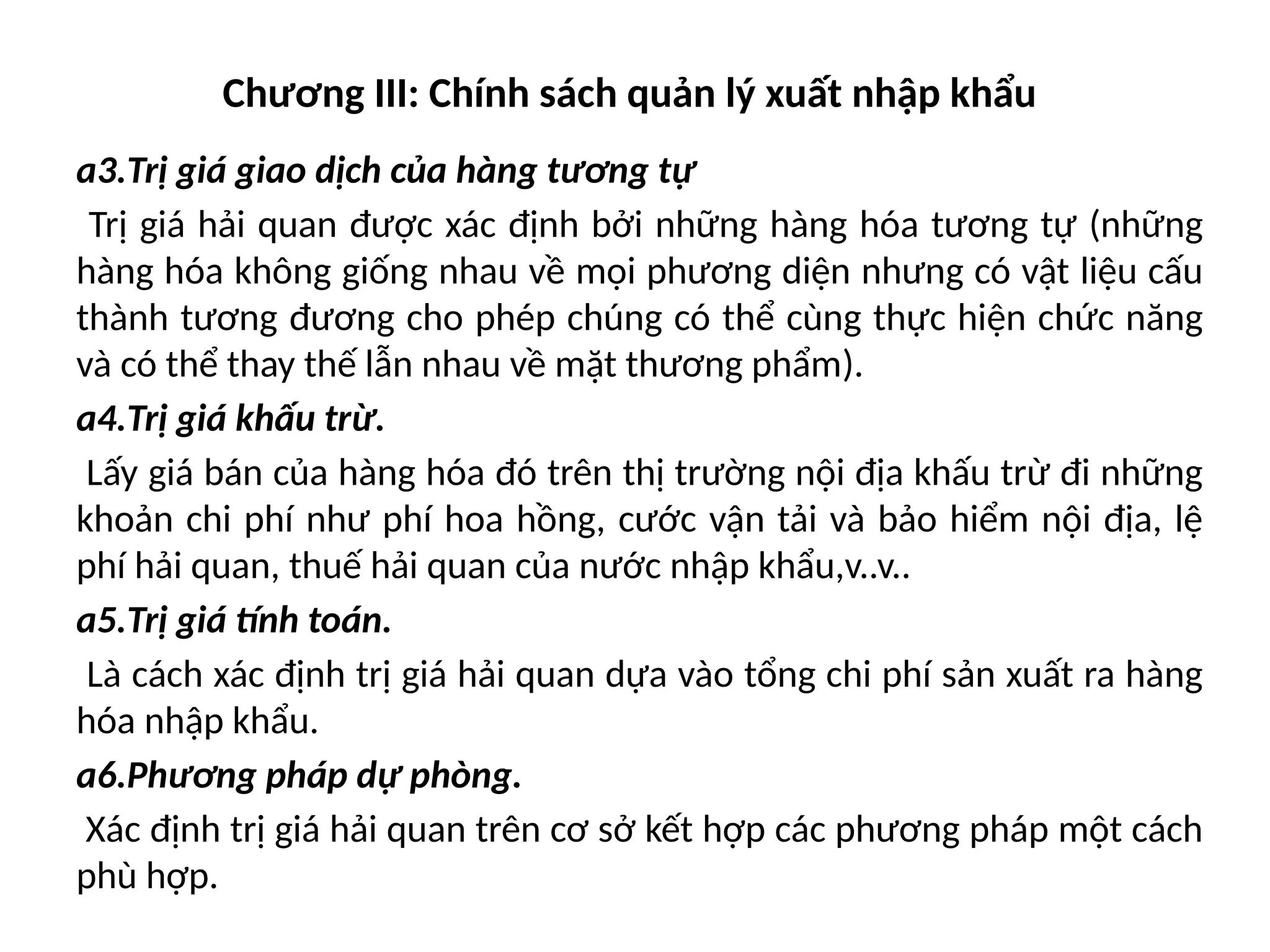 Chương III: Chính sách quản lý xuất nhập khẩu
a3.Trị giá giao dịch của hàng tương tự
Trị giá hải quan được xác định bởi những hàng hóa tương tự (những
hàng hóa không giống nhau về mọi phương diện nhưng có vật liệu cấu
thành tương đương cho phép chúng có thể cùng thực hiện chức năng
và có thể thay thế lẫn nhau về mặt thương phẩm).
a4.Trị giá khấu trừ.
Lấy giá bán của hàng hóa đó trên thị trường nội địa khấu trừ đi những
khoản chi phí như phí hoa hồng, cước vận tải và bảo hiểm nội địa, lệ
phí hải quan, thuế hải quan của nước nhập khẩu,v..v..
a5.Trị giá tính toán.
Là cách xác định trị giá hải quan dựa vào tổng chi phí sản xuất ra hàng
hóa nhập khẩu.
a6.Phương pháp dự phòng.
Xác định trị giá hải quan trên cơ sở kết hợp các phương pháp một cách
phù hợp.
 