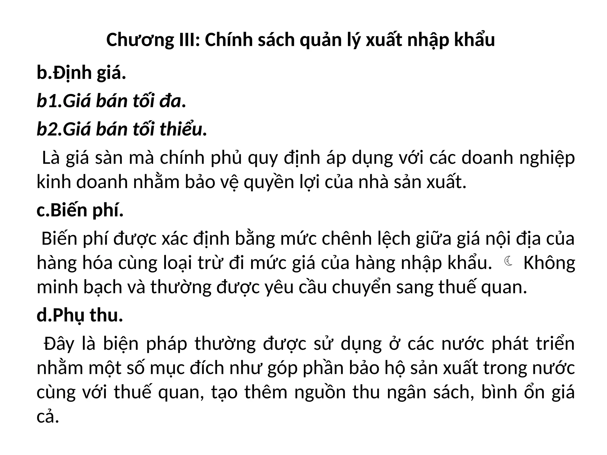 Chương III: Chính sách quản lý xuất nhập khẩu
b.Định giá.
b1.Giá bán tối đa.
b2.Giá bán tối thiểu.
Là giá sàn mà chính phủ quy định áp dụng với các doanh nghiệp
kinh doanh nhằm bảo vệ quyền lợi của nhà sản xuất.
c.Biến phí.
Biến phí được xác định bằng mức chênh lệch giữa giá nội địa của
hàng hóa cùng loại trừ đi mức giá của hàng nhập khẩu.  Không
minh bạch và thường được yêu cầu chuyển sang thuế quan.
d.Phụ thu.
Đây là biện pháp thường được sử dụng ở các nước phát triển
nhằm một số mục đích như góp phần bảo hộ sản xuất trong nước
cùng với thuế quan, tạo thêm nguồn thu ngân sách, bình ổn giá
cả.
 