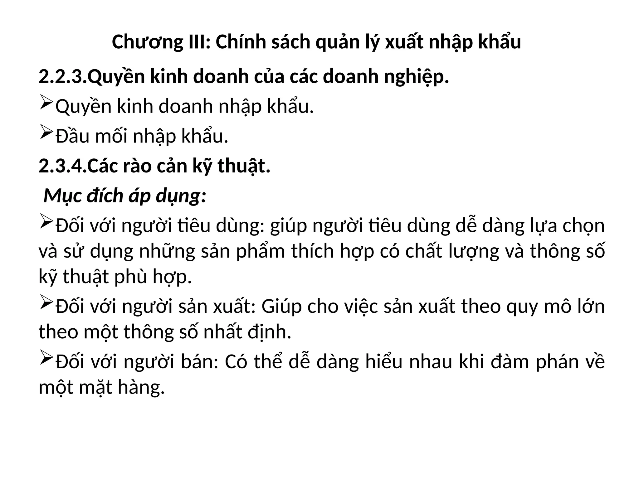 Chương III: Chính sách quản lý xuất nhập khẩu
2.2.3.Quyền kinh doanh của các doanh nghiệp.
Quyền kinh doanh nhập khẩu.
Đầu mối nhập khẩu.
2.3.4.Các rào cản kỹ thuật.
Mục đích áp dụng:
Đối với người tiêu dùng: giúp người tiêu dùng dễ dàng lựa chọn
và sử dụng những sản phẩm thích hợp có chất lượng và thông số
kỹ thuật phù hợp.
Đối với người sản xuất: Giúp cho việc sản xuất theo quy mô lớn
theo một thông số nhất định.
Đối với người bán: Có thể dễ dàng hiểu nhau khi đàm phán về
một mặt hàng.
 