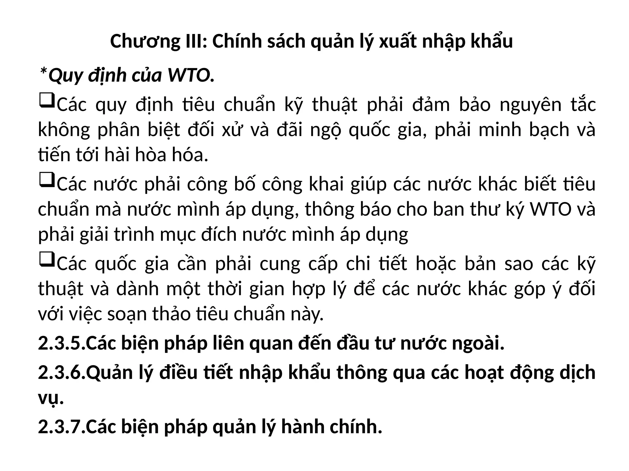 Chương III: Chính sách quản lý xuất nhập khẩu
*Quy định của WTO.
Các quy định tiêu chuẩn kỹ thuật phải đảm bảo nguyên tắc
không phân biệt đối xử và đãi ngộ quốc gia, phải minh bạch và
tiến tới hài hòa hóa.
Các nước phải công bố công khai giúp các nước khác biết tiêu
chuẩn mà nước mình áp dụng, thông báo cho ban thư ký WTO và
phải giải trình mục đích nước mình áp dụng
Các quốc gia cần phải cung cấp chi tiết hoặc bản sao các kỹ
thuật và dành một thời gian hợp lý để các nước khác góp ý đối
với việc soạn thảo tiêu chuẩn này.
2.3.5.Các biện pháp liên quan đến đầu tư nước ngoài.
2.3.6.Quản lý điều tiết nhập khẩu thông qua các hoạt động dịch
vụ.
2.3.7.Các biện pháp quản lý hành chính.
 