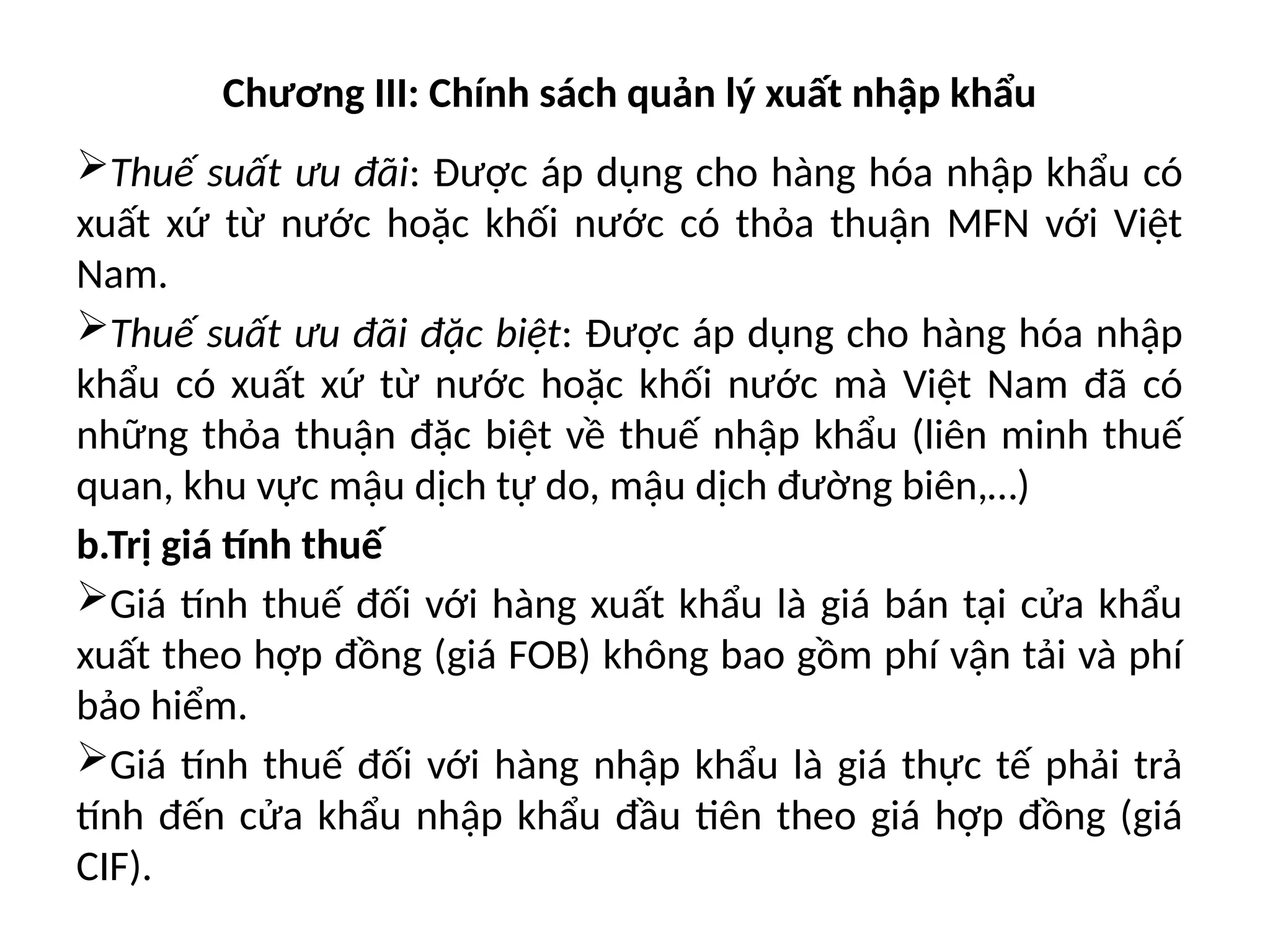 Chương III: Chính sách quản lý xuất nhập khẩu
Thuế suất ưu đãi: Được áp dụng cho hàng hóa nhập khẩu có
xuất xứ từ nước hoặc khối nước có thỏa thuận MFN với Việt
Nam.
Thuế suất ưu đãi đặc biệt: Được áp dụng cho hàng hóa nhập
khẩu có xuất xứ từ nước hoặc khối nước mà Việt Nam đã có
những thỏa thuận đặc biệt về thuế nhập khẩu (liên minh thuế
quan, khu vực mậu dịch tự do, mậu dịch đường biên,…)
b.Trị giá tính thuế
Giá tính thuế đối với hàng xuất khẩu là giá bán tại cửa khẩu
xuất theo hợp đồng (giá FOB) không bao gồm phí vận tải và phí
bảo hiểm.
Giá tính thuế đối với hàng nhập khẩu là giá thực tế phải trả
tính đến cửa khẩu nhập khẩu đầu tiên theo giá hợp đồng (giá
CIF).
 