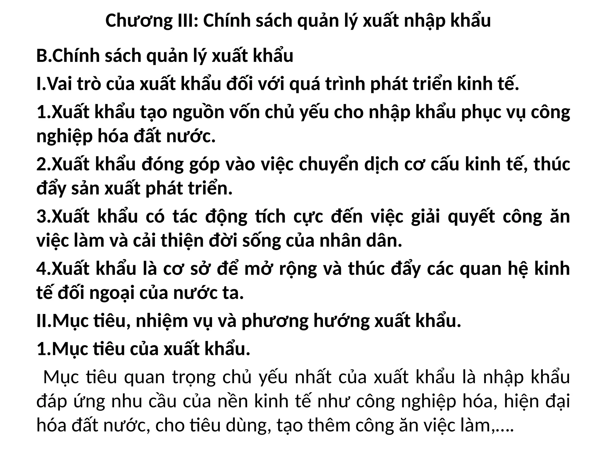Chương III: Chính sách quản lý xuất nhập khẩu
B.Chính sách quản lý xuất khẩu
I.Vai trò của xuất khẩu đối với quá trình phát triển kinh tế.
1.Xuất khẩu tạo nguồn vốn chủ yếu cho nhập khẩu phục vụ công
nghiệp hóa đất nước.
2.Xuất khẩu đóng góp vào việc chuyển dịch cơ cấu kinh tế, thúc
đẩy sản xuất phát triển.
3.Xuất khẩu có tác động tích cực đến việc giải quyết công ăn
việc làm và cải thiện đời sống của nhân dân.
4.Xuất khẩu là cơ sở để mở rộng và thúc đẩy các quan hệ kinh
tế đối ngoại của nước ta.
II.Mục tiêu, nhiệm vụ và phương hướng xuất khẩu.
1.Mục tiêu của xuất khẩu.
Mục tiêu quan trọng chủ yếu nhất của xuất khẩu là nhập khẩu
đáp ứng nhu cầu của nền kinh tế như công nghiệp hóa, hiện đại
hóa đất nước, cho tiêu dùng, tạo thêm công ăn việc làm,….
 