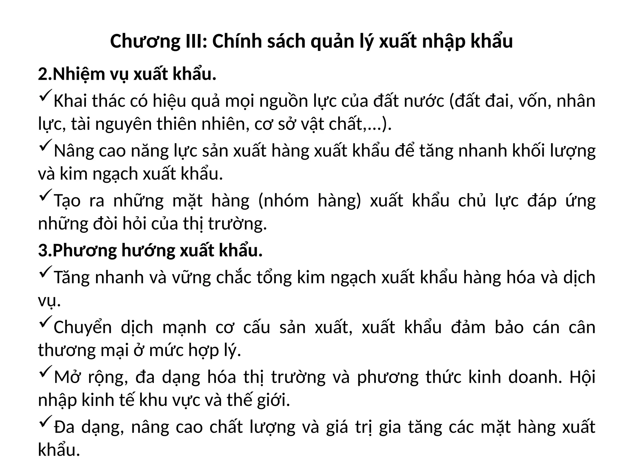 Chương III: Chính sách quản lý xuất nhập khẩu
2.Nhiệm vụ xuất khẩu.
Khai thác có hiệu quả mọi nguồn lực của đất nước (đất đai, vốn, nhân
lực, tài nguyên thiên nhiên, cơ sở vật chất,...).
Nâng cao năng lực sản xuất hàng xuất khẩu để tăng nhanh khối lượng
và kim ngạch xuất khẩu.
Tạo ra những mặt hàng (nhóm hàng) xuất khẩu chủ lực đáp ứng
những đòi hỏi của thị trường.
3.Phương hướng xuất khẩu.
Tăng nhanh và vững chắc tổng kim ngạch xuất khẩu hàng hóa và dịch
vụ.
Chuyển dịch mạnh cơ cấu sản xuất, xuất khẩu đảm bảo cán cân
thương mại ở mức hợp lý.
Mở rộng, đa dạng hóa thị trường và phương thức kinh doanh. Hội
nhập kinh tế khu vực và thế giới.
Đa dạng, nâng cao chất lượng và giá trị gia tăng các mặt hàng xuất
khẩu.
 