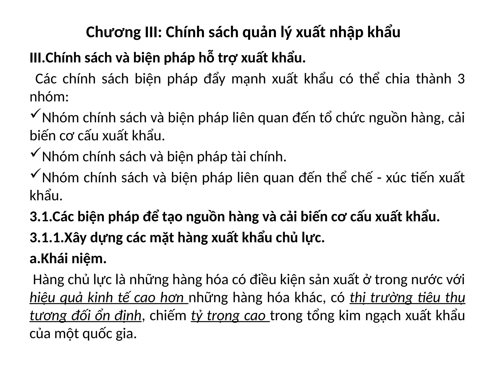 Chương III: Chính sách quản lý xuất nhập khẩu
III.Chính sách và biện pháp hỗ trợ xuất khẩu.
Các chính sách biện pháp đẩy mạnh xuất khẩu có thể chia thành 3
nhóm:
Nhóm chính sách và biện pháp liên quan đến tổ chức nguồn hàng, cải
biến cơ cấu xuất khẩu.
Nhóm chính sách và biện pháp tài chính.
Nhóm chính sách và biện pháp liên quan đến thể chế - xúc tiến xuất
khẩu.
3.1.Các biện pháp để tạo nguồn hàng và cải biến cơ cấu xuất khẩu.
3.1.1.Xây dựng các mặt hàng xuất khẩu chủ lực.
a.Khái niệm.
Hàng chủ lực là những hàng hóa có điều kiện sản xuất ở trong nước với
hiệu quả kinh tế cao hơn những hàng hóa khác, có thị trường tiêu thụ
tương đối ổn định, chiếm tỷ trọng cao trong tổng kim ngạch xuất khẩu
của một quốc gia.
 