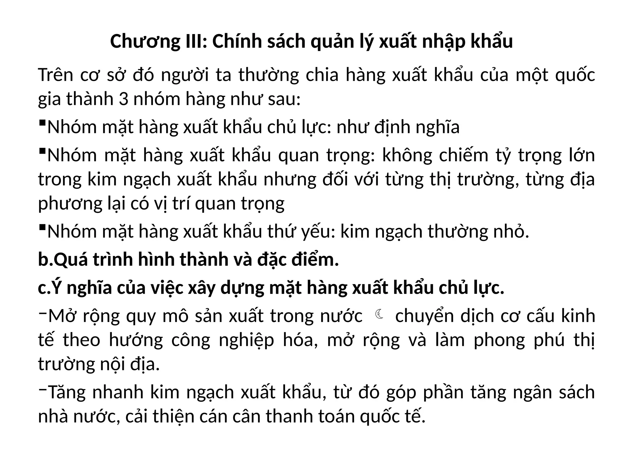 Chương III: Chính sách quản lý xuất nhập khẩu
Trên cơ sở đó người ta thường chia hàng xuất khẩu của một quốc
gia thành 3 nhóm hàng như sau:
Nhóm mặt hàng xuất khẩu chủ lực: như định nghĩa
Nhóm mặt hàng xuất khẩu quan trọng: không chiếm tỷ trọng lớn
trong kim ngạch xuất khẩu nhưng đối với từng thị trường, từng địa
phương lại có vị trí quan trọng
Nhóm mặt hàng xuất khẩu thứ yếu: kim ngạch thường nhỏ.
b.Quá trình hình thành và đặc điểm.
c.Ý nghĩa của việc xây dựng mặt hàng xuất khẩu chủ lực.
‒Mở rộng quy mô sản xuất trong nước  chuyển dịch cơ cấu kinh
tế theo hướng công nghiệp hóa, mở rộng và làm phong phú thị
trường nội địa.
‒Tăng nhanh kim ngạch xuất khẩu, từ đó góp phần tăng ngân sách
nhà nước, cải thiện cán cân thanh toán quốc tế.
 