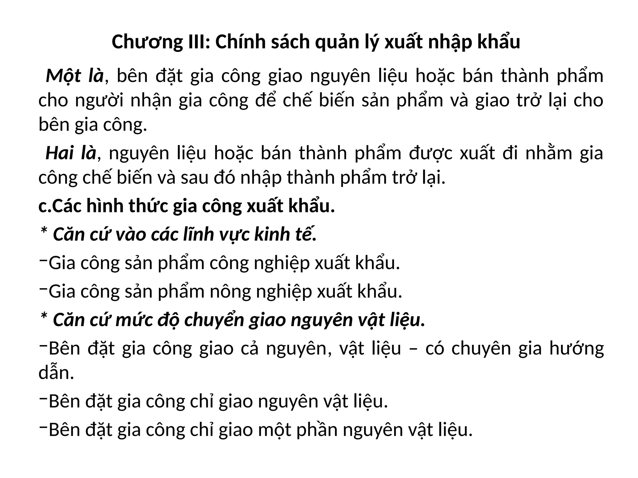 Chương III: Chính sách quản lý xuất nhập khẩu
Một là, bên đặt gia công giao nguyên liệu hoặc bán thành phẩm
cho người nhận gia công để chế biến sản phẩm và giao trở lại cho
bên gia công.
Hai là, nguyên liệu hoặc bán thành phẩm được xuất đi nhằm gia
công chế biến và sau đó nhập thành phẩm trở lại.
c.Các hình thức gia công xuất khẩu.
* Căn cứ vào các lĩnh vực kinh tế.
‒Gia công sản phẩm công nghiệp xuất khẩu.
‒Gia công sản phẩm nông nghiệp xuất khẩu.
* Căn cứ mức độ chuyển giao nguyên vật liệu.
‒Bên đặt gia công giao cả nguyên, vật liệu – có chuyên gia hướng
dẫn.
‒Bên đặt gia công chỉ giao nguyên vật liệu.
‒Bên đặt gia công chỉ giao một phần nguyên vật liệu.
 