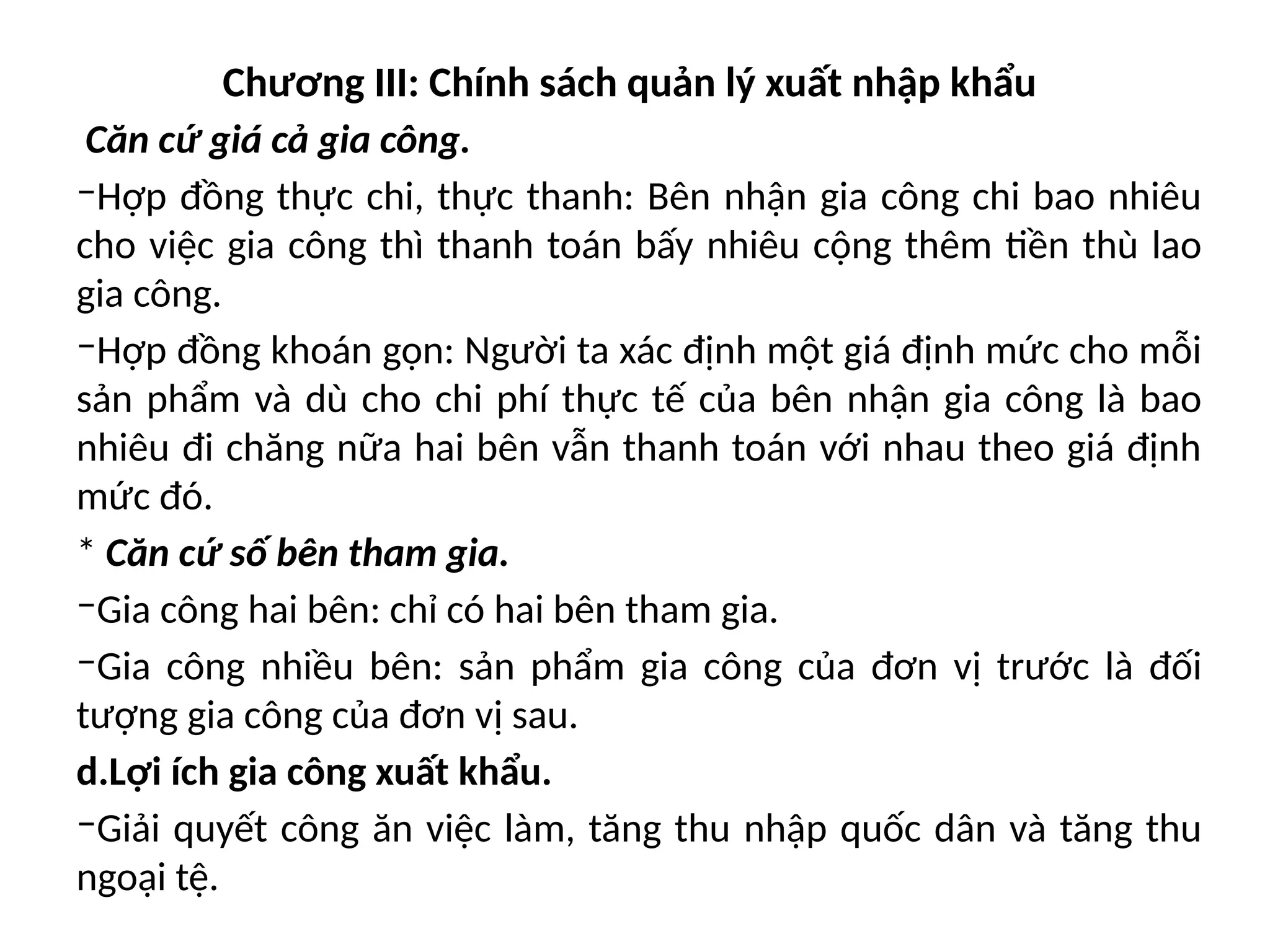 Chương III: Chính sách quản lý xuất nhập khẩu
Căn cứ giá cả gia công.
‒Hợp đồng thực chi, thực thanh: Bên nhận gia công chi bao nhiêu
cho việc gia công thì thanh toán bấy nhiêu cộng thêm tiền thù lao
gia công.
‒Hợp đồng khoán gọn: Người ta xác định một giá định mức cho mỗi
sản phẩm và dù cho chi phí thực tế của bên nhận gia công là bao
nhiêu đi chăng nữa hai bên vẫn thanh toán với nhau theo giá định
mức đó.
* Căn cứ số bên tham gia.
‒Gia công hai bên: chỉ có hai bên tham gia.
‒Gia công nhiều bên: sản phẩm gia công của đơn vị trước là đối
tượng gia công của đơn vị sau.
d.Lợi ích gia công xuất khẩu.
‒Giải quyết công ăn việc làm, tăng thu nhập quốc dân và tăng thu
ngoại tệ.
 