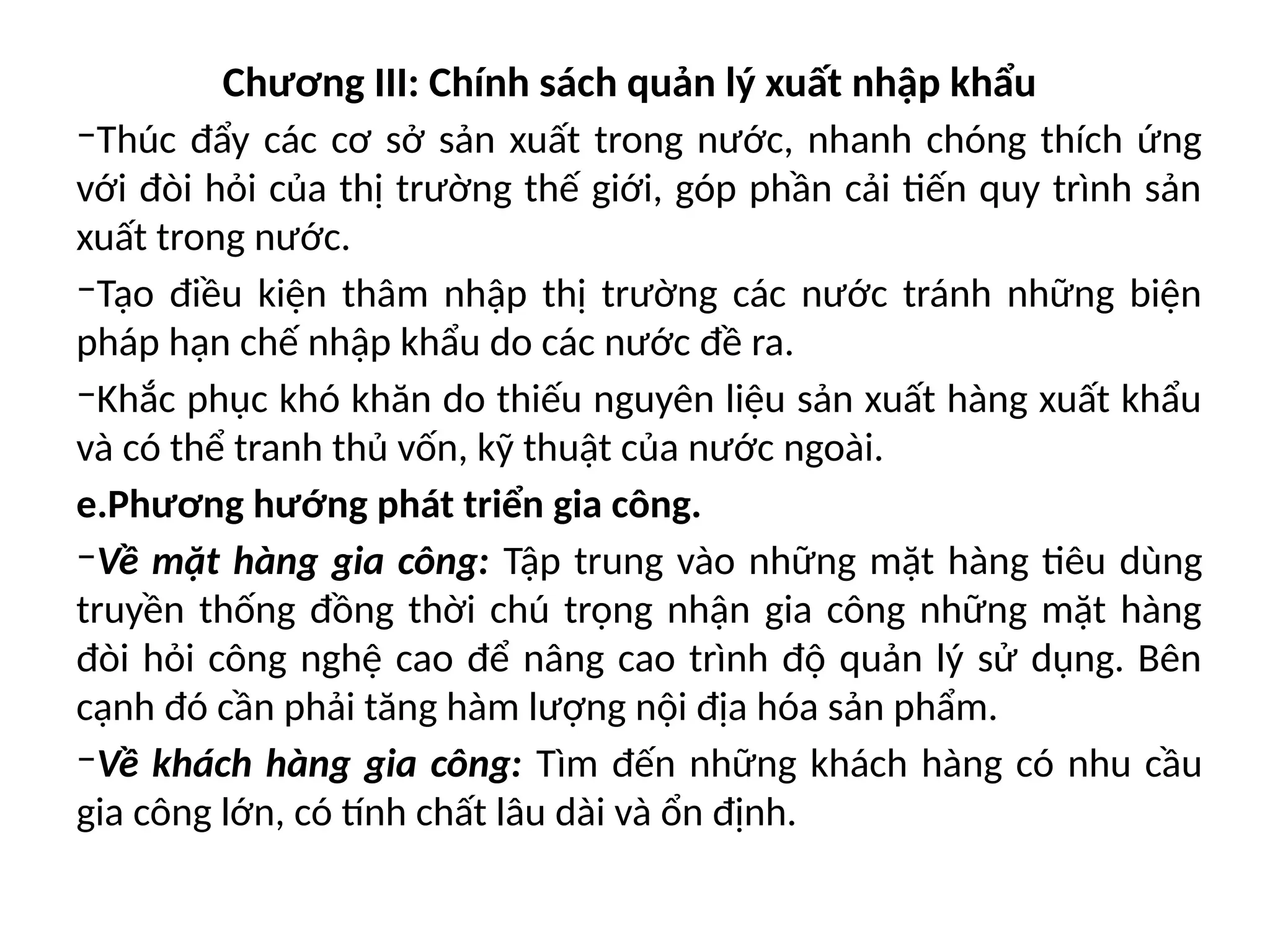 Chương III: Chính sách quản lý xuất nhập khẩu
‒Thúc đẩy các cơ sở sản xuất trong nước, nhanh chóng thích ứng
với đòi hỏi của thị trường thế giới, góp phần cải tiến quy trình sản
xuất trong nước.
‒Tạo điều kiện thâm nhập thị trường các nước tránh những biện
pháp hạn chế nhập khẩu do các nước đề ra.
‒Khắc phục khó khăn do thiếu nguyên liệu sản xuất hàng xuất khẩu
và có thể tranh thủ vốn, kỹ thuật của nước ngoài.
e.Phương hướng phát triển gia công.
‒Về mặt hàng gia công: Tập trung vào những mặt hàng tiêu dùng
truyền thống đồng thời chú trọng nhận gia công những mặt hàng
đòi hỏi công nghệ cao để nâng cao trình độ quản lý sử dụng. Bên
cạnh đó cần phải tăng hàm lượng nội địa hóa sản phẩm.
‒Về khách hàng gia công: Tìm đến những khách hàng có nhu cầu
gia công lớn, có tính chất lâu dài và ổn định.
 