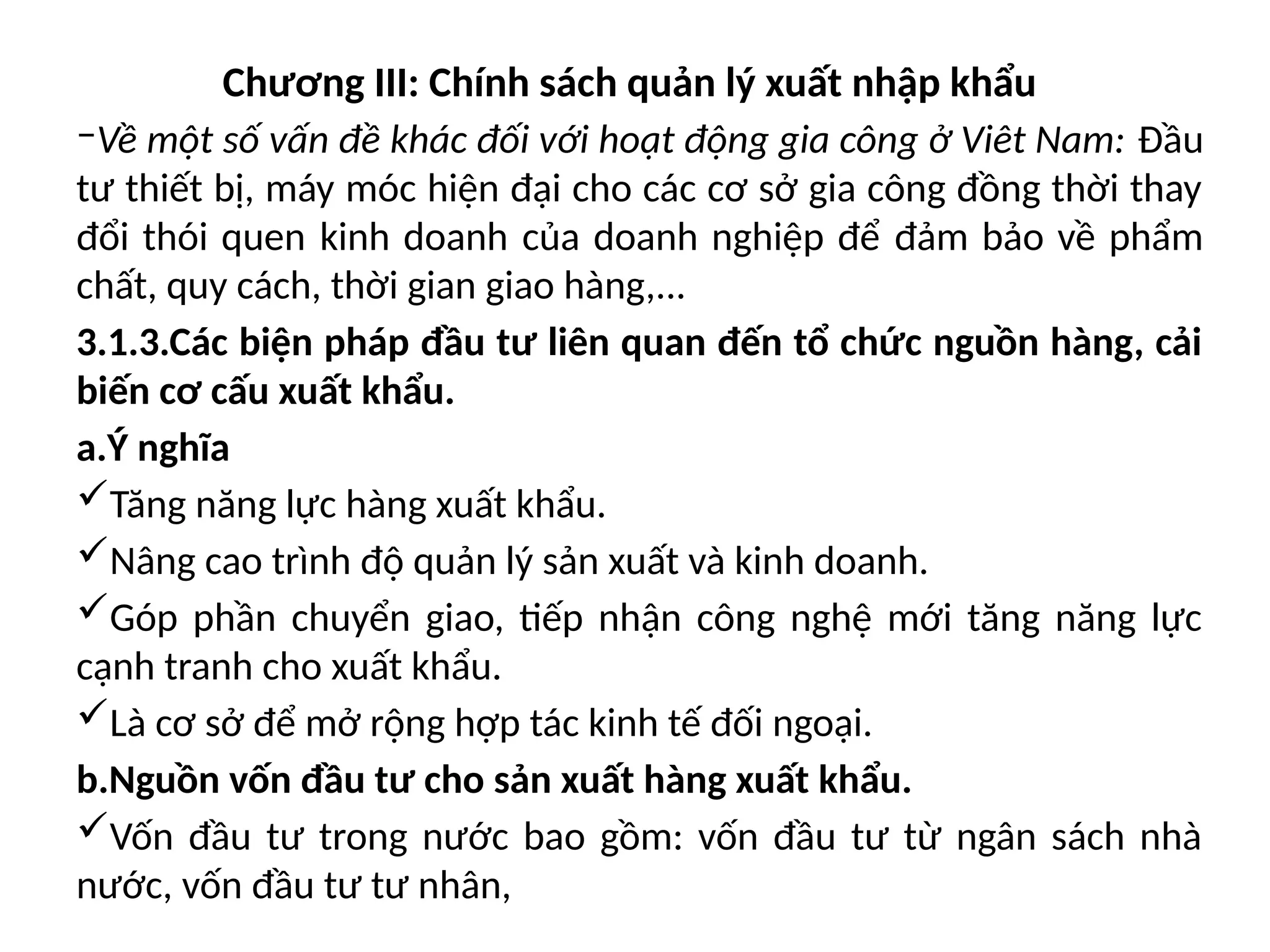 Chương III: Chính sách quản lý xuất nhập khẩu
‒Về một số vấn đề khác đối với hoạt động gia công ở Viêt Nam: Đầu
tư thiết bị, máy móc hiện đại cho các cơ sở gia công đồng thời thay
đổi thói quen kinh doanh của doanh nghiệp để đảm bảo về phẩm
chất, quy cách, thời gian giao hàng,...
3.1.3.Các biện pháp đầu tư liên quan đến tổ chức nguồn hàng, cải
biến cơ cấu xuất khẩu.
a.Ý nghĩa
Tăng năng lực hàng xuất khẩu.
Nâng cao trình độ quản lý sản xuất và kinh doanh.
Góp phần chuyển giao, tiếp nhận công nghệ mới tăng năng lực
cạnh tranh cho xuất khẩu.
Là cơ sở để mở rộng hợp tác kinh tế đối ngoại.
b.Nguồn vốn đầu tư cho sản xuất hàng xuất khẩu.
Vốn đầu tư trong nước bao gồm: vốn đầu tư từ ngân sách nhà
nước, vốn đầu tư tư nhân,
 