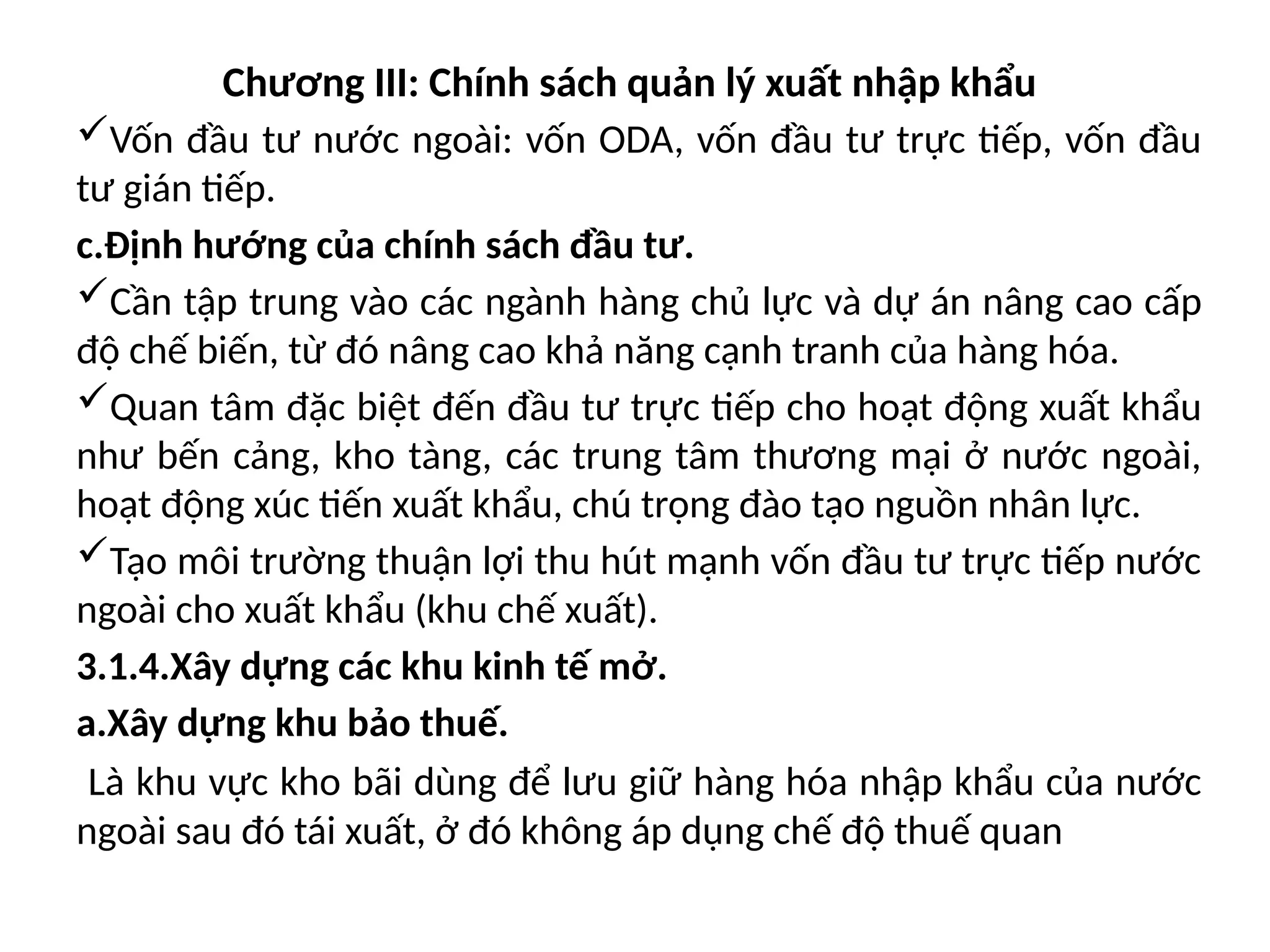 Chương III: Chính sách quản lý xuất nhập khẩu
Vốn đầu tư nước ngoài: vốn ODA, vốn đầu tư trực tiếp, vốn đầu
tư gián tiếp.
c.Định hướng của chính sách đầu tư.
Cần tập trung vào các ngành hàng chủ lực và dự án nâng cao cấp
độ chế biến, từ đó nâng cao khả năng cạnh tranh của hàng hóa.
Quan tâm đặc biệt đến đầu tư trực tiếp cho hoạt động xuất khẩu
như bến cảng, kho tàng, các trung tâm thương mại ở nước ngoài,
hoạt động xúc tiến xuất khẩu, chú trọng đào tạo nguồn nhân lực.
Tạo môi trường thuận lợi thu hút mạnh vốn đầu tư trực tiếp nước
ngoài cho xuất khẩu (khu chế xuất).
3.1.4.Xây dựng các khu kinh tế mở.
a.Xây dựng khu bảo thuế.
Là khu vực kho bãi dùng để lưu giữ hàng hóa nhập khẩu của nước
ngoài sau đó tái xuất, ở đó không áp dụng chế độ thuế quan
 