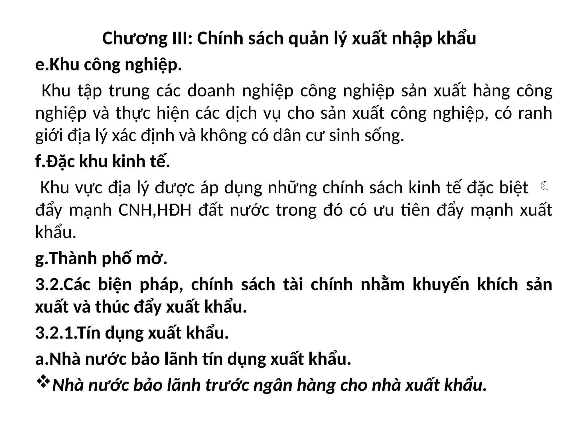 Chương III: Chính sách quản lý xuất nhập khẩu
e.Khu công nghiệp.
Khu tập trung các doanh nghiệp công nghiệp sản xuất hàng công
nghiệp và thực hiện các dịch vụ cho sản xuất công nghiệp, có ranh
giới địa lý xác định và không có dân cư sinh sống.
f.Đặc khu kinh tế.
Khu vực địa lý được áp dụng những chính sách kinh tế đặc biệt 
đẩy mạnh CNH,HĐH đất nước trong đó có ưu tiên đẩy mạnh xuất
khẩu.
g.Thành phố mở.
3.2.Các biện pháp, chính sách tài chính nhằm khuyến khích sản
xuất và thúc đẩy xuất khẩu.
3.2.1.Tín dụng xuất khẩu.
a.Nhà nước bảo lãnh tín dụng xuất khẩu.
Nhà nước bảo lãnh trước ngân hàng cho nhà xuất khẩu.
 