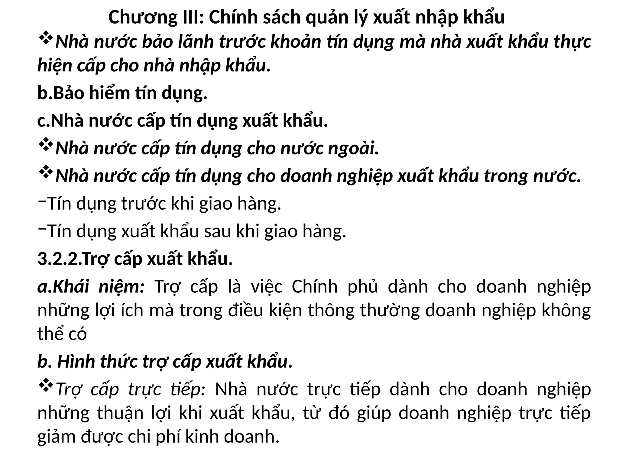 Chương III: Chính sách quản lý xuất nhập khẩu
Nhà nước bảo lãnh trước khoản tín dụng mà nhà xuất khẩu thực
hiện cấp cho nhà nhập khẩu.
b.Bảo hiểm tín dụng.
c.Nhà nước cấp tín dụng xuất khẩu.
Nhà nước cấp tín dụng cho nước ngoài.
Nhà nước cấp tín dụng cho doanh nghiệp xuất khẩu trong nước.
‒Tín dụng trước khi giao hàng.
‒Tín dụng xuất khẩu sau khi giao hàng.
3.2.2.Trợ cấp xuất khẩu.
a.Khái niệm: Trợ cấp là việc Chính phủ dành cho doanh nghiệp
những lợi ích mà trong điều kiện thông thường doanh nghiệp không
thể có
b. Hình thức trợ cấp xuất khẩu.
Trợ cấp trực tiếp: Nhà nước trực tiếp dành cho doanh nghiệp
những thuận lợi khi xuất khẩu, từ đó giúp doanh nghiệp trực tiếp
giảm được chi phí kinh doanh.
 