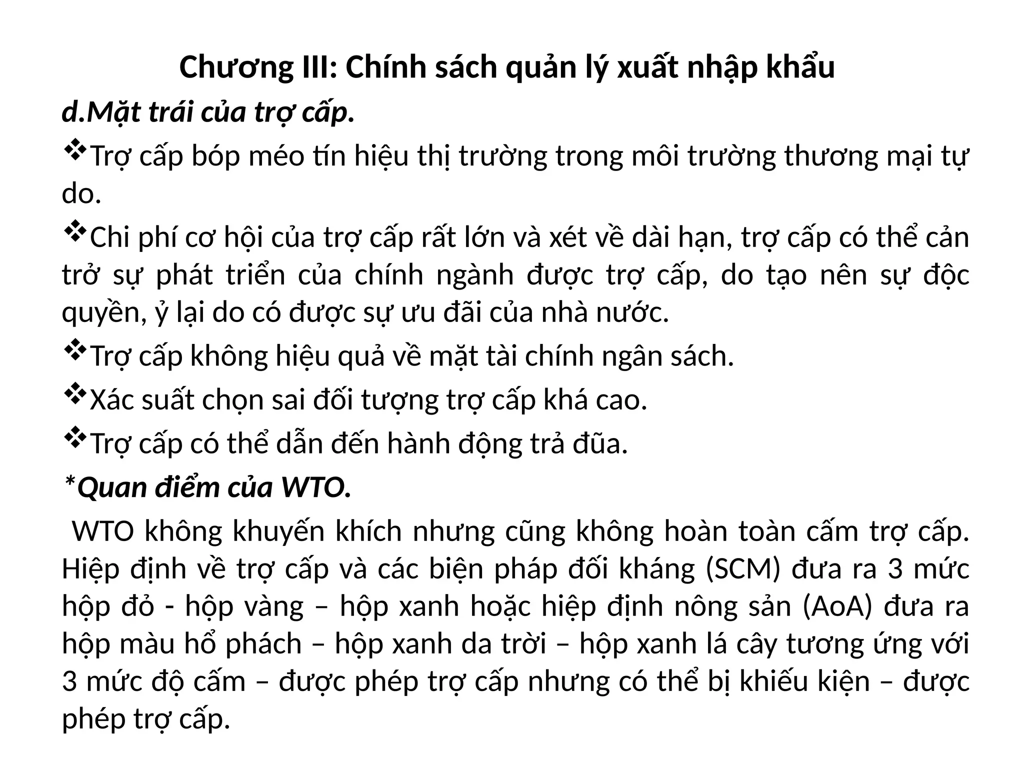 Chương III: Chính sách quản lý xuất nhập khẩu
d.Mặt trái của trợ cấp.
Trợ cấp bóp méo tín hiệu thị trường trong môi trường thương mại tự
do.
Chi phí cơ hội của trợ cấp rất lớn và xét về dài hạn, trợ cấp có thể cản
trở sự phát triển của chính ngành được trợ cấp, do tạo nên sự độc
quyền, ỷ lại do có được sự ưu đãi của nhà nước.
Trợ cấp không hiệu quả về mặt tài chính ngân sách.
Xác suất chọn sai đối tượng trợ cấp khá cao.
Trợ cấp có thể dẫn đến hành động trả đũa.
*Quan điểm của WTO.
WTO không khuyến khích nhưng cũng không hoàn toàn cấm trợ cấp.
Hiệp định về trợ cấp và các biện pháp đối kháng (SCM) đưa ra 3 mức
hộp đỏ - hộp vàng – hộp xanh hoặc hiệp định nông sản (AoA) đưa ra
hộp màu hổ phách – hộp xanh da trời – hộp xanh lá cây tương ứng với
3 mức độ cấm – được phép trợ cấp nhưng có thể bị khiếu kiện – được
phép trợ cấp.
 