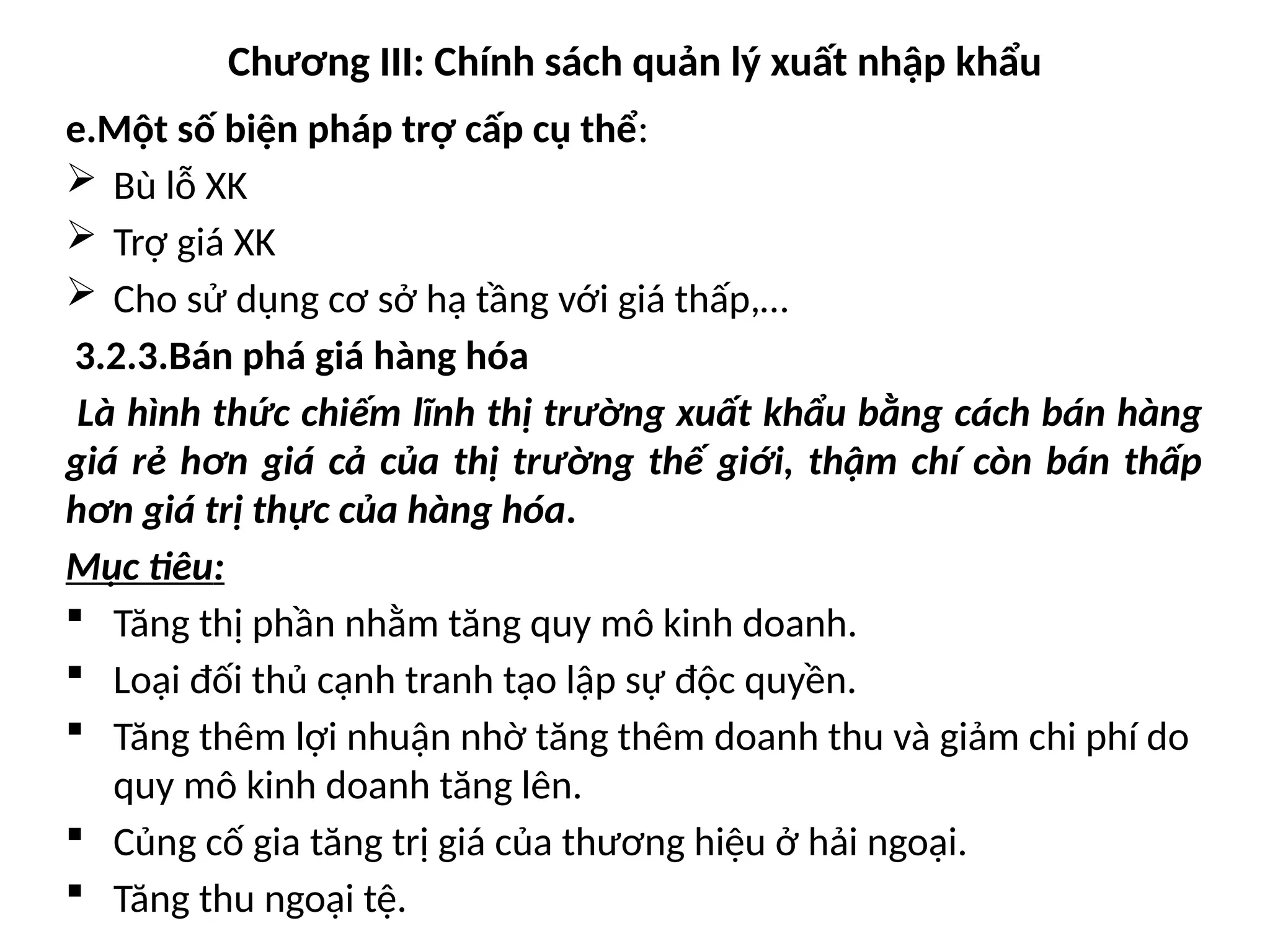 Chương III: Chính sách quản lý xuất nhập khẩu
e.Một số biện pháp trợ cấp cụ thể:
 Bù lỗ XK
 Trợ giá XK
 Cho sử dụng cơ sở hạ tầng với giá thấp,…
3.2.3.Bán phá giá hàng hóa
Là hình thức chiếm lĩnh thị trường xuất khẩu bằng cách bán hàng
giá rẻ hơn giá cả của thị trường thế giới, thậm chí còn bán thấp
hơn giá trị thực của hàng hóa.
Mục tiêu:
 Tăng thị phần nhằm tăng quy mô kinh doanh.
 Loại đối thủ cạnh tranh tạo lập sự độc quyền.
 Tăng thêm lợi nhuận nhờ tăng thêm doanh thu và giảm chi phí do
quy mô kinh doanh tăng lên.
 Củng cố gia tăng trị giá của thương hiệu ở hải ngoại.
 Tăng thu ngoại tệ.
 