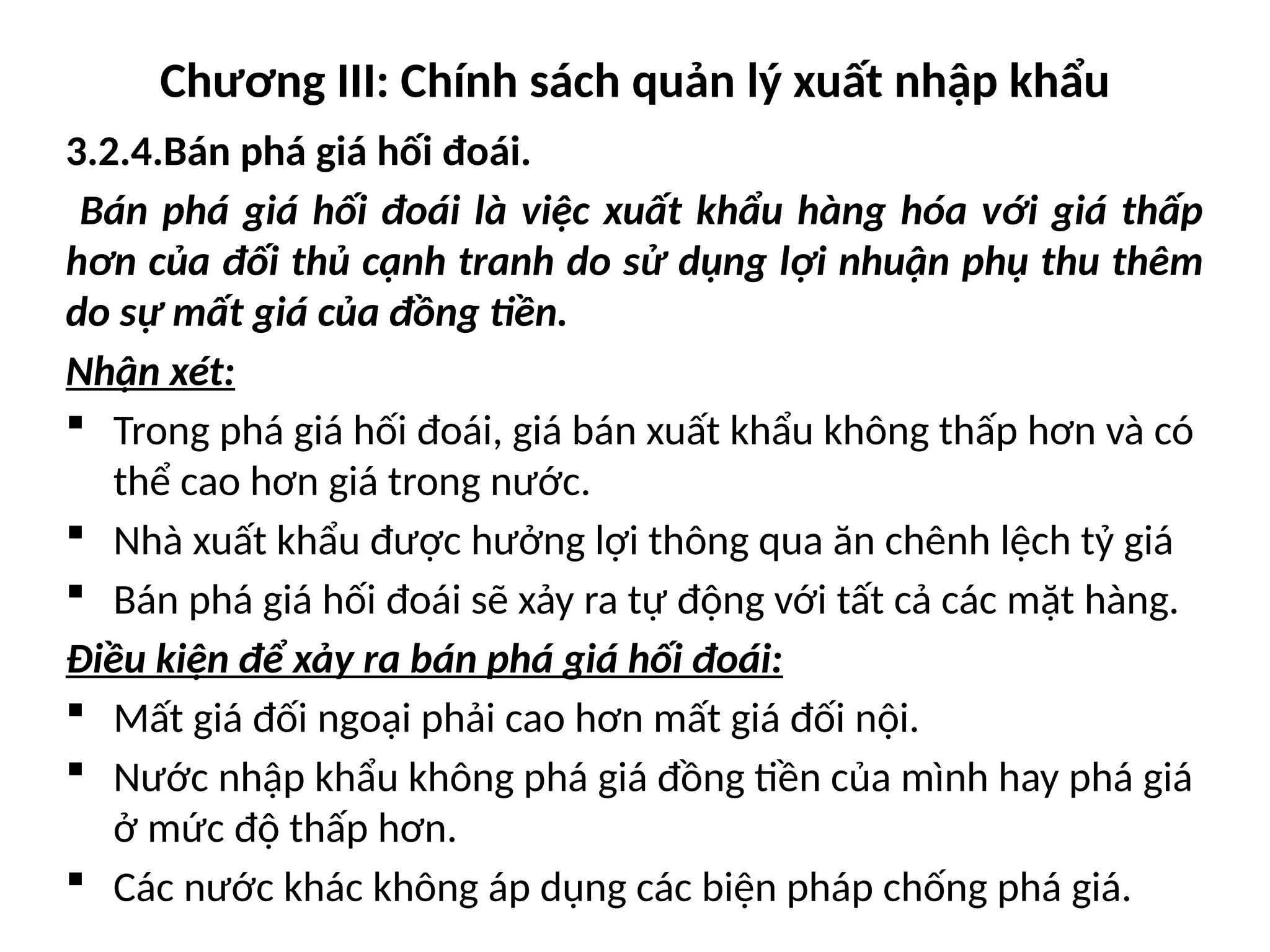 Chương III: Chính sách quản lý xuất nhập khẩu
3.2.4.Bán phá giá hối đoái.
Bán phá giá hối đoái là việc xuất khẩu hàng hóa với giá thấp
hơn của đối thủ cạnh tranh do sử dụng lợi nhuận phụ thu thêm
do sự mất giá của đồng tiền.
Nhận xét:
 Trong phá giá hối đoái, giá bán xuất khẩu không thấp hơn và có
thể cao hơn giá trong nước.
 Nhà xuất khẩu được hưởng lợi thông qua ăn chênh lệch tỷ giá
 Bán phá giá hối đoái sẽ xảy ra tự động với tất cả các mặt hàng.
Điều kiện để xảy ra bán phá giá hối đoái:
 Mất giá đối ngoại phải cao hơn mất giá đối nội.
 Nước nhập khẩu không phá giá đồng tiền của mình hay phá giá
ở mức độ thấp hơn.
 Các nước khác không áp dụng các biện pháp chống phá giá.
 