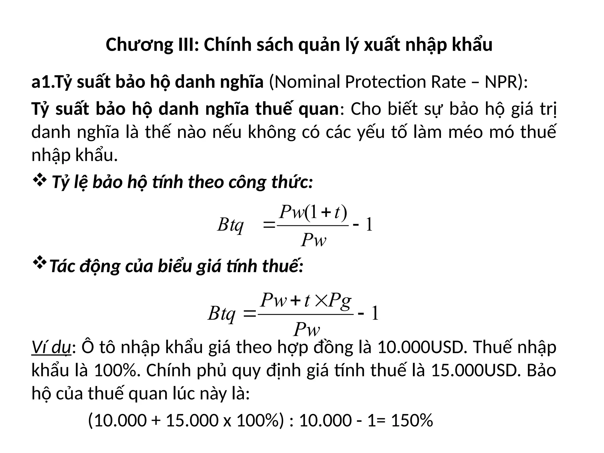 Chương III: Chính sách quản lý xuất nhập khẩu
a1.Tỷ suất bảo hộ danh nghĩa (Nominal Protection Rate – NPR):
Tỷ suất bảo hộ danh nghĩa thuế quan: Cho biết sự bảo hộ giá trị
danh nghĩa là thế nào nếu không có các yếu tố làm méo mó thuế
nhập khẩu.
Tỷ lệ bảo hộ tính theo công thức:
Tác động của biểu giá tính thuế:
Ví dụ: Ô tô nhập khẩu giá theo hợp đồng là 10.000USD. Thuế nhập
khẩu là 100%. Chính phủ quy định giá tính thuế là 15.000USD. Bảo
hộ của thuế quan lúc này là:
(10.000 + 15.000 x 100%) : 10.000 - 1= 150%
1
)
1
(



Pw
t
Pw
Btq
1




Pw
Pg
t
Pw
Btq
 