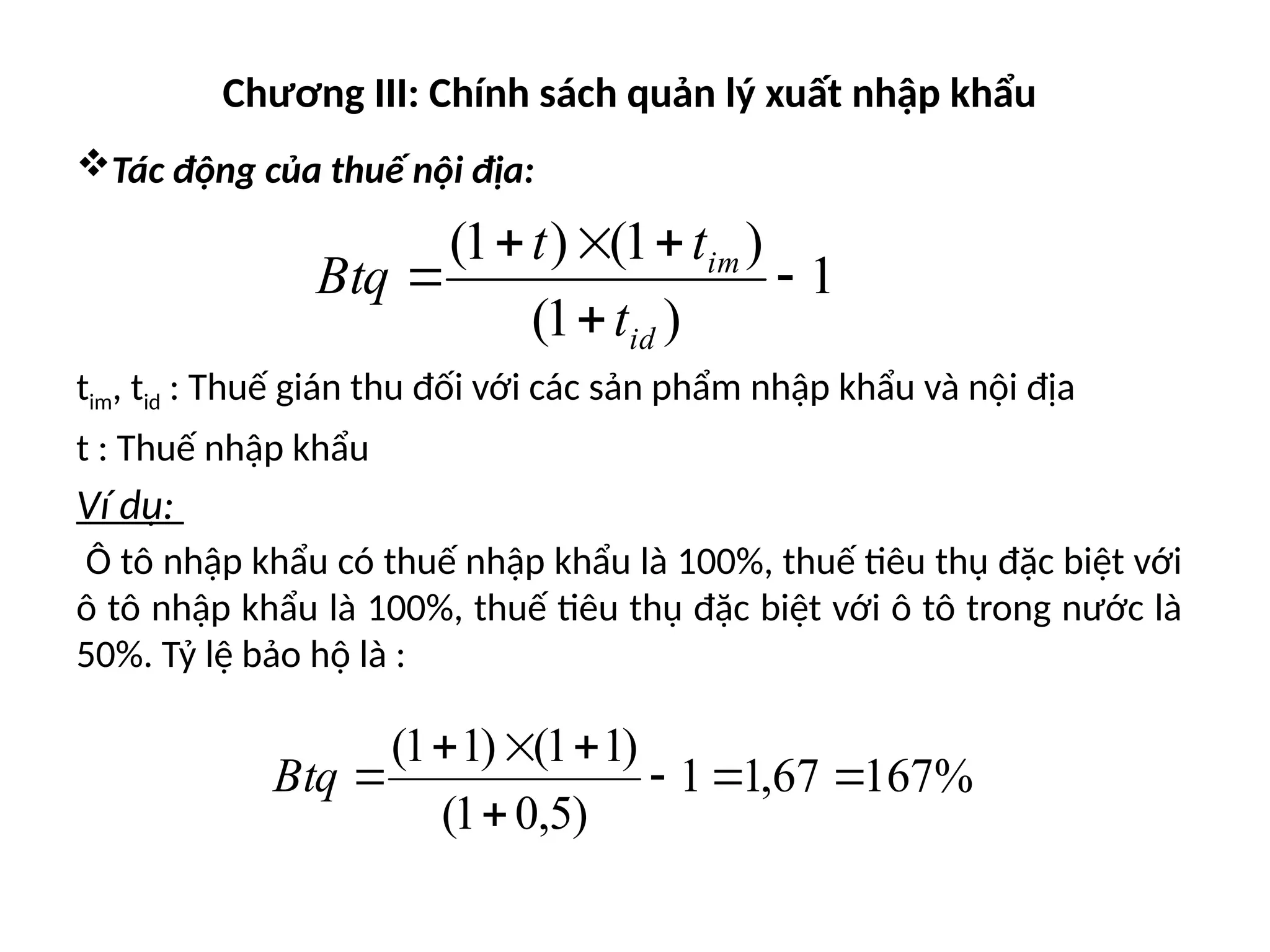 Chương III: Chính sách quản lý xuất nhập khẩu
Tác động của thuế nội địa:
tim, tid : Thuế gián thu đối với các sản phẩm nhập khẩu và nội địa
t : Thuế nhập khẩu
Ví dụ:
Ô tô nhập khẩu có thuế nhập khẩu là 100%, thuế tiêu thụ đặc biệt với
ô tô nhập khẩu là 100%, thuế tiêu thụ đặc biệt với ô tô trong nước là
50%. Tỷ lệ bảo hộ là :
1
)
1
(
)
1
(
)
1
(






id
im
t
t
t
Btq
%
167
67
,
1
1
)
5
,
0
1
(
)
1
1
(
)
1
1
(








Btq
 