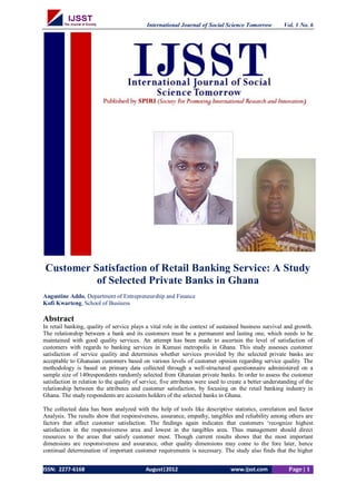 International Journal of Social Science Tomorrow Vol. 1 No. 6 
ISSN: 2277-6168 August|2012 www.ijsst.com Page | 1 
Customer Satisfaction of Retail Banking Service: A Study of Selected Private Banks in Ghana 
Augustine Addo, Department of Entrepreneurship and Finance 
Kofi Kwarteng, School of Business 
Abstract 
In retail banking, quality of service plays a vital role in the context of sustained business survival and growth. The relationship between a bank and its customers must be a permanent and lasting one, which needs to be maintained with good quality services. An attempt has been made to ascertain the level of satisfaction of customers with regards to banking services in Kumasi metropolis in Ghana. This study assesses customer satisfaction of service quality and determines whether services provided by the selected private banks are acceptable to Ghanaian customers based on various levels of customer opinion regarding service quality. The methodology is based on primary data collected through a well-structured questionnaire administered on a sample size of 140respondents randomly selected from Ghanaian private banks. In order to assess the customer satisfaction in relation to the quality of service, five attributes were used to create a better understanding of the relationship between the attributes and customer satisfaction, by focusing on the retail banking industry in Ghana. The study respondents are accounts holders of the selected banks in Ghana. 
The collected data has been analyzed with the help of tools like descriptive statistics, correlation and factor Analysis. The results show that responsiveness, assurance, empathy, tangibles and reliability among others are factors that affect customer satisfaction. The findings again indicates that customers „recognize highest satisfaction in the responsiveness area and lowest in the tangibles area. Thus management should direct resources to the areas that satisfy customer most. Though current results shows that the most important dimensions are responsiveness and assurance, other quality dimensions may come to the fore later, hence continual determination of important customer requirements is necessary. The study also finds that the higher  