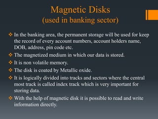 Magnetic Disks
(used in banking sector)
 In the banking area, the permanent storage will be used for keep
the record of every account numbers, account holders name,
DOB, address, pin code etc.
 The magnetized medium in which our data is stored.
 It is non volatile memory.
 The disk is coated by Metallic oxide.
 It is logically divided into tracks and sectors where the central
most track is called index track which is very important for
storing data.
 With the help of magnetic disk it is possible to read and write
information directly.
 