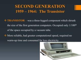 SECOND GENERATION
1959 – 1964: The Transistor
 TRANSISTOR – was a three-legged component which shrunk
the size of the first generation computers. Occupied only 1/100th
of the space occupied by a vacuum tube.
 More reliable, had greater computational speed, required no
warm-up time and consumed far less electricity.
 