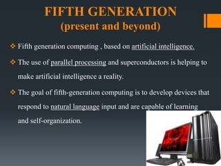 FIFTH GENERATION
(present and beyond)
 Fifth generation computing , based on artificial intelligence.
 The use of parallel processing and superconductors is helping to
make artificial intelligence a reality.
 The goal of fifth-generation computing is to develop devices that
respond to natural language input and are capable of learning
and self-organization.
 