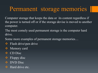 Permanent storage memories
Computer storage that keeps the data or its content regardless if
the power is turned off or if the storage devise is moved to another
computer.
The most comely used permanent storage is the computer hard
drive.
Some more examples of permanent storage memories…
 Flash drivepen drive
 Memory card
 CD Disc
 Floppy disc
 DVD Disc
 Hard drive etc.
 