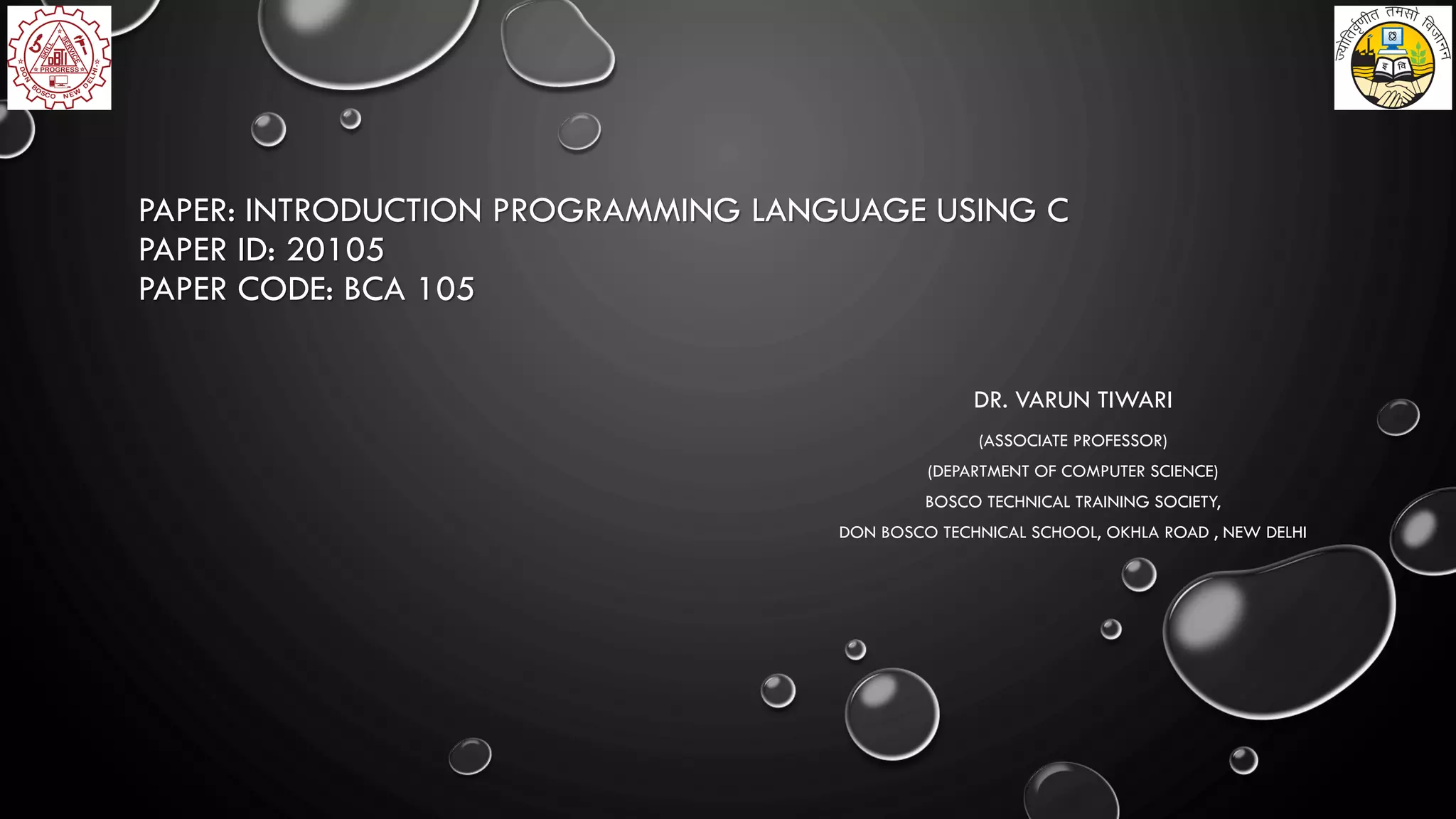 PAPER: INTRODUCTION PROGRAMMING LANGUAGE USING C
PAPER ID: 20105
PAPER CODE: BCA 105
DR. VARUN TIWARI
(ASSOCIATE PROFESSOR)
(DEPARTMENT OF COMPUTER SCIENCE)
BOSCO TECHNICAL TRAINING SOCIETY,
DON BOSCO TECHNICAL SCHOOL, OKHLA ROAD , NEW DELHI
 