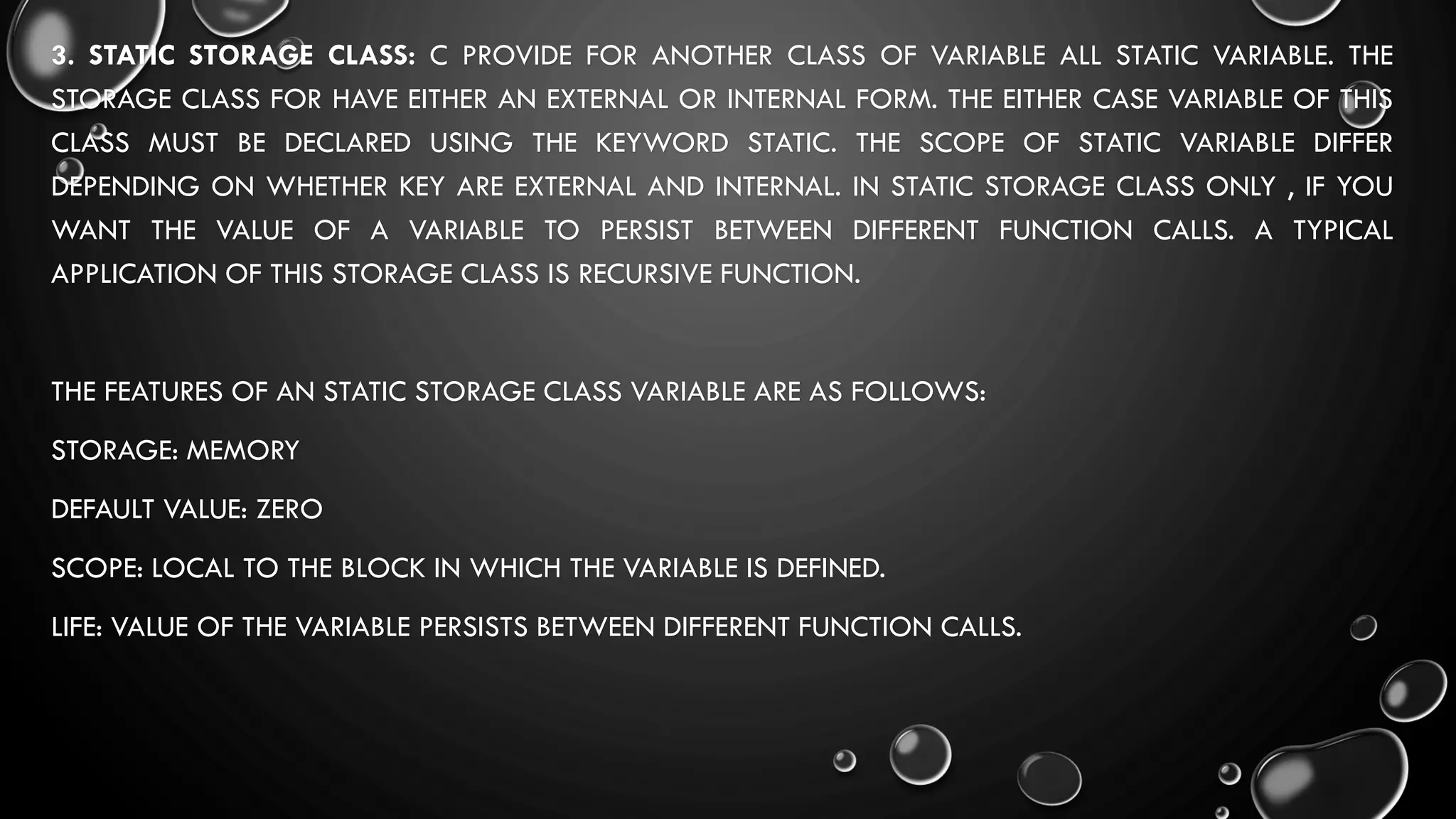 3. STATIC STORAGE CLASS: C PROVIDE FOR ANOTHER CLASS OF VARIABLE ALL STATIC VARIABLE. THE
STORAGE CLASS FOR HAVE EITHER AN EXTERNAL OR INTERNAL FORM. THE EITHER CASE VARIABLE OF THIS
CLASS MUST BE DECLARED USING THE KEYWORD STATIC. THE SCOPE OF STATIC VARIABLE DIFFER
DEPENDING ON WHETHER KEY ARE EXTERNAL AND INTERNAL. IN STATIC STORAGE CLASS ONLY , IF YOU
WANT THE VALUE OF A VARIABLE TO PERSIST BETWEEN DIFFERENT FUNCTION CALLS. A TYPICAL
APPLICATION OF THIS STORAGE CLASS IS RECURSIVE FUNCTION.
THE FEATURES OF AN STATIC STORAGE CLASS VARIABLE ARE AS FOLLOWS:
STORAGE: MEMORY
DEFAULT VALUE: ZERO
SCOPE: LOCAL TO THE BLOCK IN WHICH THE VARIABLE IS DEFINED.
LIFE: VALUE OF THE VARIABLE PERSISTS BETWEEN DIFFERENT FUNCTION CALLS.
 