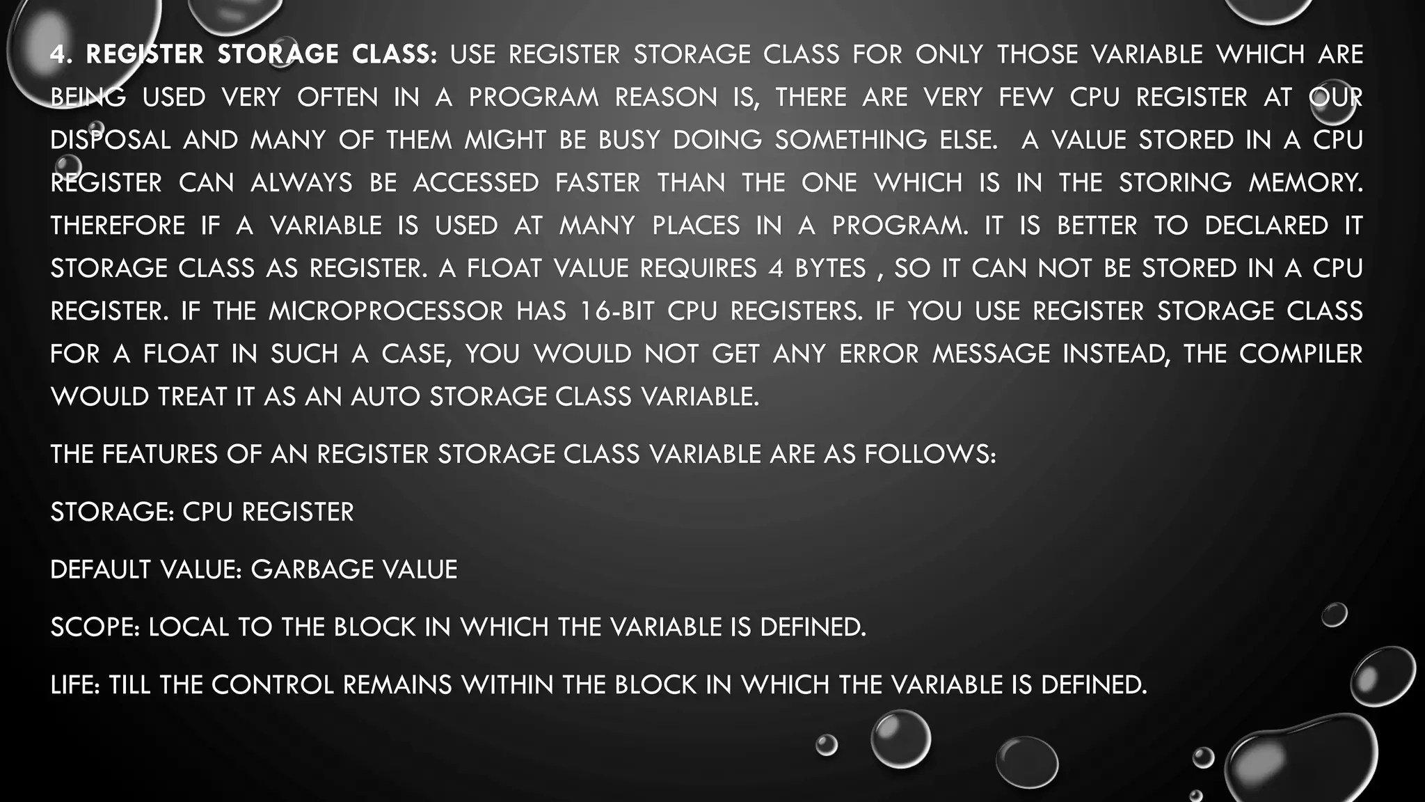 4. REGISTER STORAGE CLASS: USE REGISTER STORAGE CLASS FOR ONLY THOSE VARIABLE WHICH ARE
BEING USED VERY OFTEN IN A PROGRAM REASON IS, THERE ARE VERY FEW CPU REGISTER AT OUR
DISPOSAL AND MANY OF THEM MIGHT BE BUSY DOING SOMETHING ELSE. A VALUE STORED IN A CPU
REGISTER CAN ALWAYS BE ACCESSED FASTER THAN THE ONE WHICH IS IN THE STORING MEMORY.
THEREFORE IF A VARIABLE IS USED AT MANY PLACES IN A PROGRAM. IT IS BETTER TO DECLARED IT
STORAGE CLASS AS REGISTER. A FLOAT VALUE REQUIRES 4 BYTES , SO IT CAN NOT BE STORED IN A CPU
REGISTER. IF THE MICROPROCESSOR HAS 16-BIT CPU REGISTERS. IF YOU USE REGISTER STORAGE CLASS
FOR A FLOAT IN SUCH A CASE, YOU WOULD NOT GET ANY ERROR MESSAGE INSTEAD, THE COMPILER
WOULD TREAT IT AS AN AUTO STORAGE CLASS VARIABLE.
THE FEATURES OF AN REGISTER STORAGE CLASS VARIABLE ARE AS FOLLOWS:
STORAGE: CPU REGISTER
DEFAULT VALUE: GARBAGE VALUE
SCOPE: LOCAL TO THE BLOCK IN WHICH THE VARIABLE IS DEFINED.
LIFE: TILL THE CONTROL REMAINS WITHIN THE BLOCK IN WHICH THE VARIABLE IS DEFINED.
 