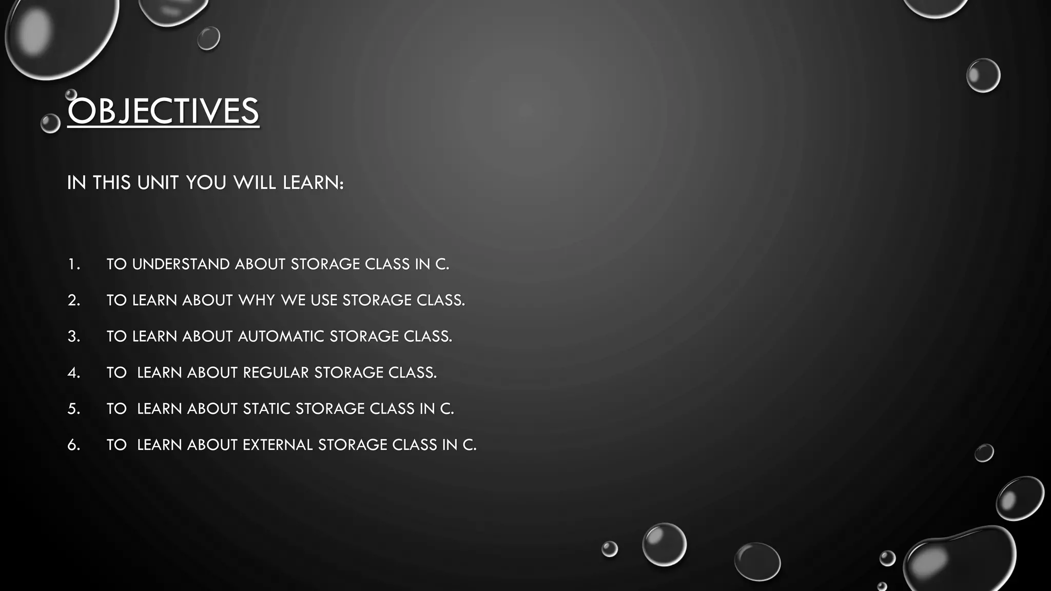 OBJECTIVES
IN THIS UNIT YOU WILL LEARN:
1. TO UNDERSTAND ABOUT STORAGE CLASS IN C.
2. TO LEARN ABOUT WHY WE USE STORAGE CLASS.
3. TO LEARN ABOUT AUTOMATIC STORAGE CLASS.
4. TO LEARN ABOUT REGULAR STORAGE CLASS.
5. TO LEARN ABOUT STATIC STORAGE CLASS IN C.
6. TO LEARN ABOUT EXTERNAL STORAGE CLASS IN C.
 