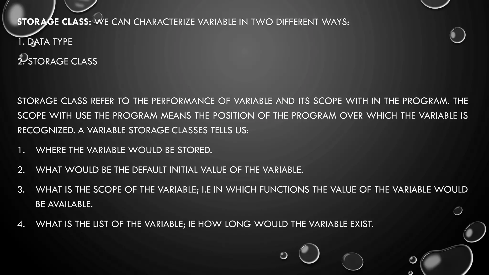 STORAGE CLASS: WE CAN CHARACTERIZE VARIABLE IN TWO DIFFERENT WAYS:
1. DATA TYPE
2. STORAGE CLASS
STORAGE CLASS REFER TO THE PERFORMANCE OF VARIABLE AND ITS SCOPE WITH IN THE PROGRAM. THE
SCOPE WITH USE THE PROGRAM MEANS THE POSITION OF THE PROGRAM OVER WHICH THE VARIABLE IS
RECOGNIZED. A VARIABLE STORAGE CLASSES TELLS US:
1. WHERE THE VARIABLE WOULD BE STORED.
2. WHAT WOULD BE THE DEFAULT INITIAL VALUE OF THE VARIABLE.
3. WHAT IS THE SCOPE OF THE VARIABLE; I.E IN WHICH FUNCTIONS THE VALUE OF THE VARIABLE WOULD
BE AVAILABLE.
4. WHAT IS THE LIST OF THE VARIABLE; IE HOW LONG WOULD THE VARIABLE EXIST.
 