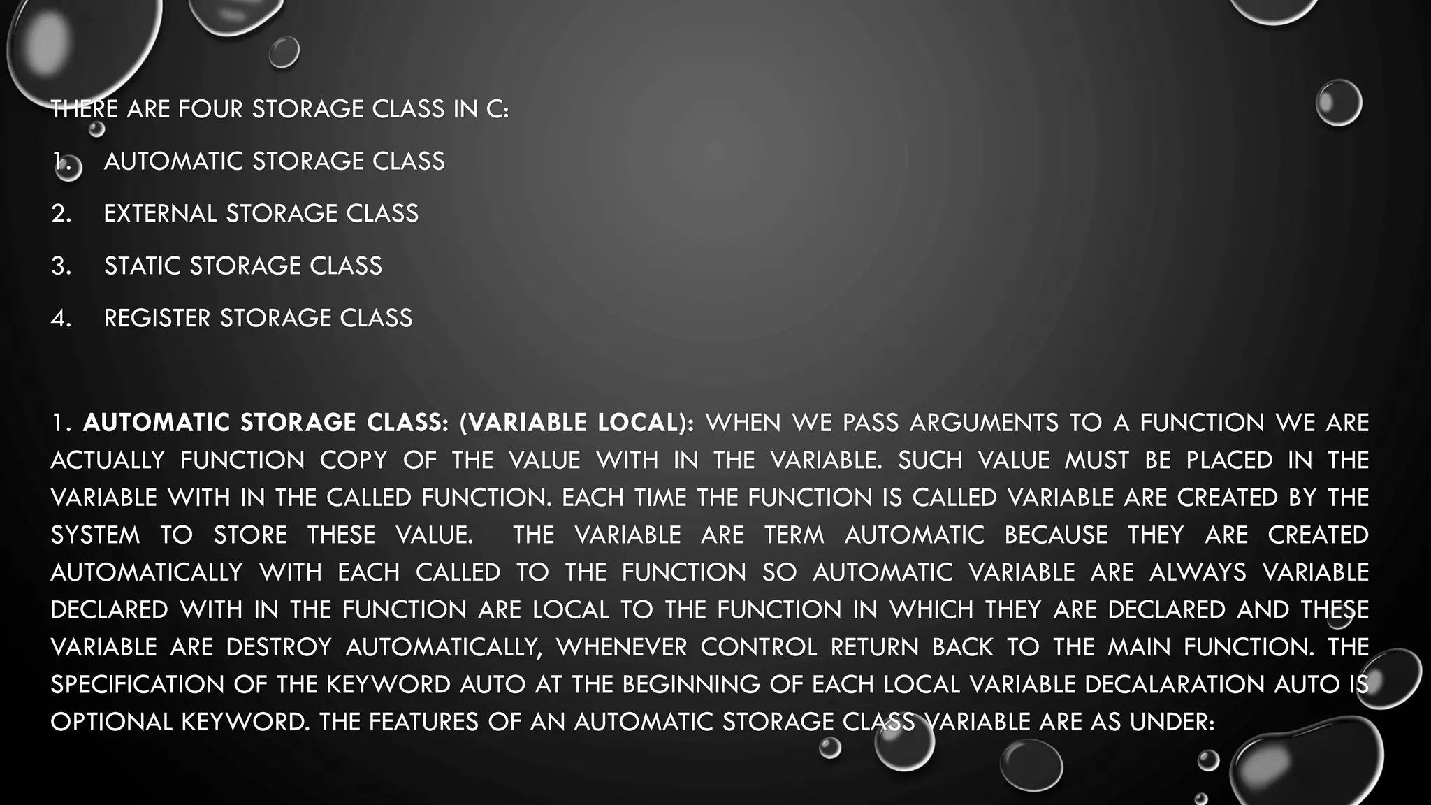 THERE ARE FOUR STORAGE CLASS IN C:
1. AUTOMATIC STORAGE CLASS
2. EXTERNAL STORAGE CLASS
3. STATIC STORAGE CLASS
4. REGISTER STORAGE CLASS
1. AUTOMATIC STORAGE CLASS: (VARIABLE LOCAL): WHEN WE PASS ARGUMENTS TO A FUNCTION WE ARE
ACTUALLY FUNCTION COPY OF THE VALUE WITH IN THE VARIABLE. SUCH VALUE MUST BE PLACED IN THE
VARIABLE WITH IN THE CALLED FUNCTION. EACH TIME THE FUNCTION IS CALLED VARIABLE ARE CREATED BY THE
SYSTEM TO STORE THESE VALUE. THE VARIABLE ARE TERM AUTOMATIC BECAUSE THEY ARE CREATED
AUTOMATICALLY WITH EACH CALLED TO THE FUNCTION SO AUTOMATIC VARIABLE ARE ALWAYS VARIABLE
DECLARED WITH IN THE FUNCTION ARE LOCAL TO THE FUNCTION IN WHICH THEY ARE DECLARED AND THESE
VARIABLE ARE DESTROY AUTOMATICALLY, WHENEVER CONTROL RETURN BACK TO THE MAIN FUNCTION. THE
SPECIFICATION OF THE KEYWORD AUTO AT THE BEGINNING OF EACH LOCAL VARIABLE DECALARATION AUTO IS
OPTIONAL KEYWORD. THE FEATURES OF AN AUTOMATIC STORAGE CLASS VARIABLE ARE AS UNDER:
 
