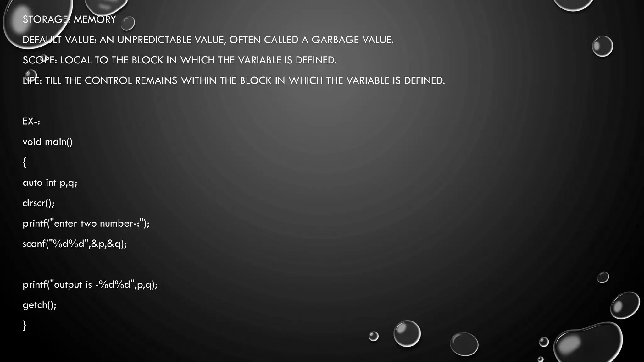 STORAGE: MEMORY
DEFAULT VALUE: AN UNPREDICTABLE VALUE, OFTEN CALLED A GARBAGE VALUE.
SCOPE: LOCAL TO THE BLOCK IN WHICH THE VARIABLE IS DEFINED.
LIFE: TILL THE CONTROL REMAINS WITHIN THE BLOCK IN WHICH THE VARIABLE IS DEFINED.
EX-:
void main()
{
auto int p,q;
clrscr();
printf("enter two number-:");
scanf("%d%d",&p,&q);
printf("output is -%d%d",p,q);
getch();
}
 