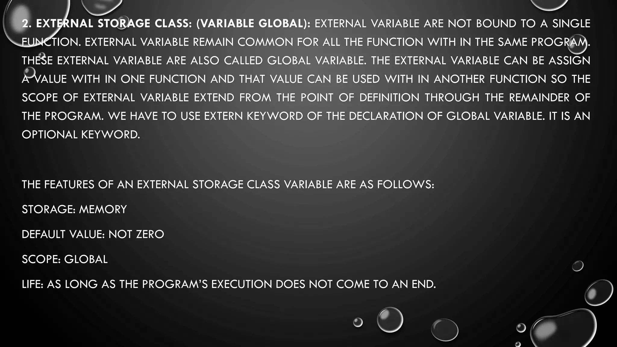 2. EXTERNAL STORAGE CLASS: (VARIABLE GLOBAL): EXTERNAL VARIABLE ARE NOT BOUND TO A SINGLE
FUNCTION. EXTERNAL VARIABLE REMAIN COMMON FOR ALL THE FUNCTION WITH IN THE SAME PROGRAM.
THESE EXTERNAL VARIABLE ARE ALSO CALLED GLOBAL VARIABLE. THE EXTERNAL VARIABLE CAN BE ASSIGN
A VALUE WITH IN ONE FUNCTION AND THAT VALUE CAN BE USED WITH IN ANOTHER FUNCTION SO THE
SCOPE OF EXTERNAL VARIABLE EXTEND FROM THE POINT OF DEFINITION THROUGH THE REMAINDER OF
THE PROGRAM. WE HAVE TO USE EXTERN KEYWORD OF THE DECLARATION OF GLOBAL VARIABLE. IT IS AN
OPTIONAL KEYWORD.
THE FEATURES OF AN EXTERNAL STORAGE CLASS VARIABLE ARE AS FOLLOWS:
STORAGE: MEMORY
DEFAULT VALUE: NOT ZERO
SCOPE: GLOBAL
LIFE: AS LONG AS THE PROGRAM’S EXECUTION DOES NOT COME TO AN END.
 