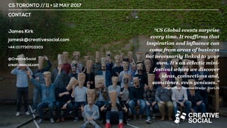 CS TORONTO // 11 + 12 MAY 2017
CONTACT
James Kirk
jamesk@creativesocial.com
+44 (0)7730703303
@CreativeSocial
creativesocial.com
“CS Global events surprise
every time. It reaffirms that
inspiration and influence can
come from areas of business
not necessarily linked to your
own. It's an eclectic mini-
festival where we discover
ideas, connections and,
sometimes, even geniuses.”
Martin Muir, Creative Director, StartJG
 