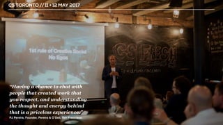 CS TORONTO // 11 + 12 MAY 2017
“Having a chance to chat with
people that created work that
you respect, and understanding
the thought and energy behind
that is a priceless experience.”
PJ Pereira, Founder, Pereira & O’Dell, San Francisco
 